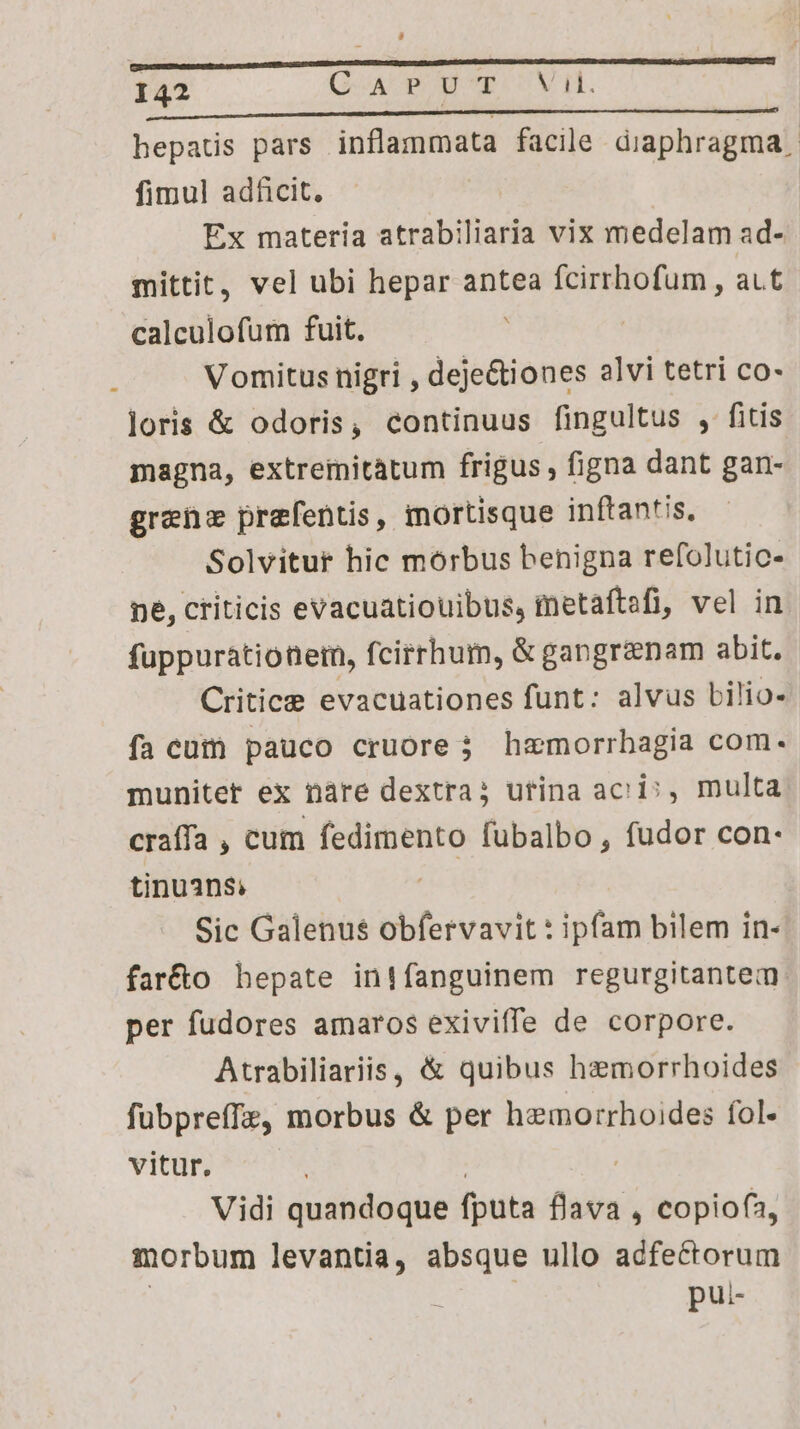 hepats pars inflammata facile diaphragma | fimul adficit. Ex materia atrabiliaria vix medelam ad- mittit, vel ubi hepar antea fcirrhofum , at calculofum fuit. Vomitus nigri , deje&amp;iones alvi tetri co- loris &amp; odoris, continuus fingultus , fitis magna, extreiitatum frigus, figna dant gan- grenz prefentis, mortisque inftantis, Solvitur hic morbus benigna refolutic- ne, criticis evacuatiouibus, metaftefi, vel in fuppuratiotem, fcirrhum, &amp; gangrenam abit. Critice evacuationes funt: alvus bilio- fa cum pauco cruore j haemorrbagia com. munitet ex nàre dextra; utina aci», multa craífa ; cum fedimento fubalbo , fudor con- tinuans; Sic Galenus obfervavit : ipfam bilem in- faréto hepate inifanguinem regurgitantem: per fudores amaros exiviffe de corpore. Atrabiliariis, &amp; quibus haemorrhoides fubpreffz, morbus &amp; per hemorrhoides fol- vitur. | Vidi quandoque fputa flava , copiofa, morbum levantia, absque ullo adfectorum pui-