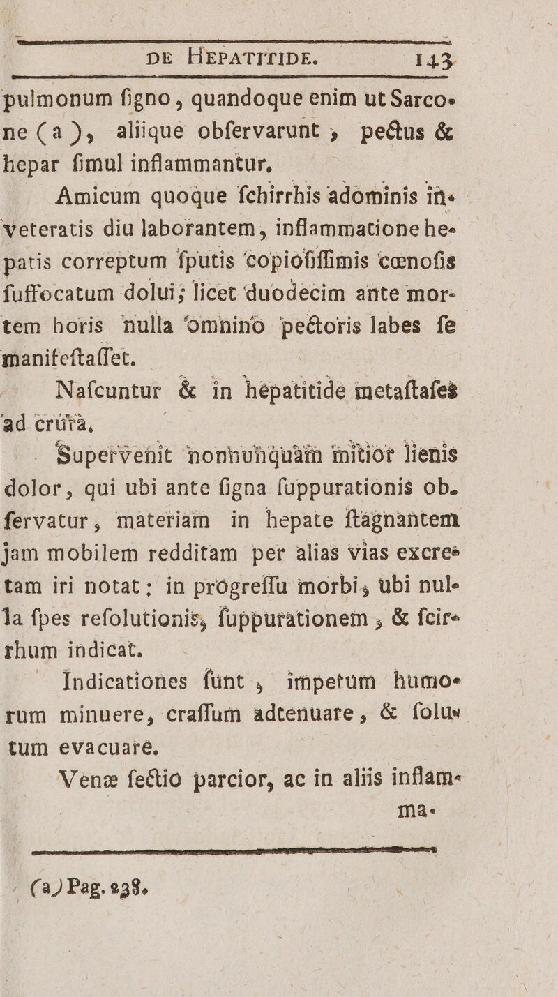 pulmonum figno , quandoque enim ut Sarco» ne(a), alique obfervarunt , pe&amp;us &amp; hepar fimul inflammantur, Amicum quoque fchirrhis adominis in: | veteratis diu laborantem, inflammatione he» patis correptum fputis copiofiffimis conofis fuffocatum dolui; licet duodecim ante mor- tem horis nulla omnino pe&amp;oris labes fe manifeftaffet, | Nafcuntur &amp; in hepatitide metaftafes ad crütà, Supeirvehit nonnuhquain mitior lienis dolor, qui ubi ante figna fuppurationis ob. fervatur, materiam in hepate ftagnantem jam mobilem redditam per alias vias excres tam iri notat: in progreffu morbi, ubi nul la fpes refolutionis, fuppurationem , &amp; fcire rhum indicat. Indicationes funt , impetum humo. rum minuere, craffum adtenuare, &amp; (folus tum evacuare. Venz feCtio parcior, ac in aliis inflam- ma. . (22 Pag. 258.