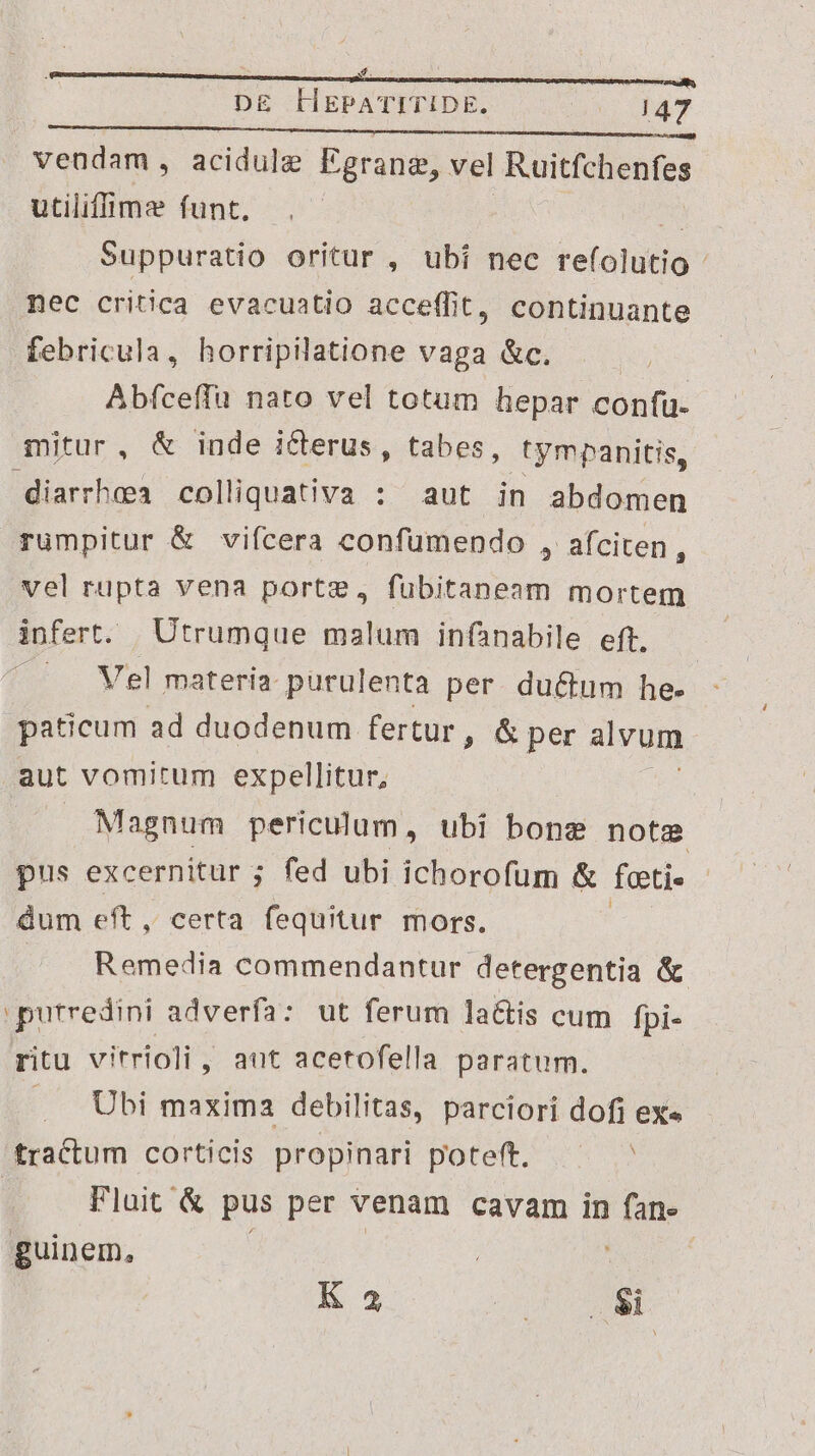 xf. DE HEPATITIDE. mo NET vendam, acidule Egrang, vel Ruitfchenfes utilifimz funt. N Suppuratio oritur , ubi nec refolutio nec critica evacuatio acceffit, continuante febricula, horripilatione vaga &c. | Abfceffu nato vel totum hepar confu- mitur, & inde icterus, tabes, tympanitis, diarrhoea colliquativa : aut in abdomen rumpitur & vifcera confumendo , afciten n vel rupta vena portz, fubitaneam mortem Spfert. Utrumque malum infanabile eft, Vel materia purulenta per. ductum he. paticum ad duodenum fertur, & per alvum aut vomitum expellitur, Magnum periculum, ubi bong note pus excernitur ; fed ubi ichorofum & feti dum eft, certa fequitur mors. Remedia commendantur detergentia & purredini adverfa: ut ferum latis cum [pi- ritu vitrioli, aut acetofella paratum. . Ubi maxima debilitas, parciori dofi exe tractum corticis propinari poteft. | Fluit & pus per venam cavam in fane guinem, | | K 3 n