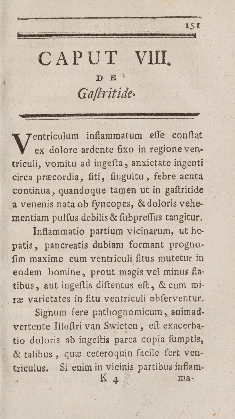 entriculum inflammatum effe conftat - triculi, vomitu ad ingefta , anxietate ingenti circa precordia, fiti, fingultu, febre acuta continua, quandoque tamen ut in gaftritide a venenis nata ob fyncopes, & doloris vehe- mentiam pulfus debilis & fubpreffus tangitur. Inflammatio partium vicinarum, ut he- patis, pancreatis dubiam formant progno- fim maxime cum ventriculi fitus mutetur in eodem homine, prout magis vel minus fla- tibus, aut ingeftis diftentus eft, & cum mi- re varietates in fitu ventriculi obferventur. Signum fere pathognomicum , animad- vertente Illuftri van Swieten , eft exacerba- tio doloris ab ingeftis parca copia fumptis, . & talibus , quz ceteroquin facile fert ven- triculus. Si enim in vicinis partibus inflam-