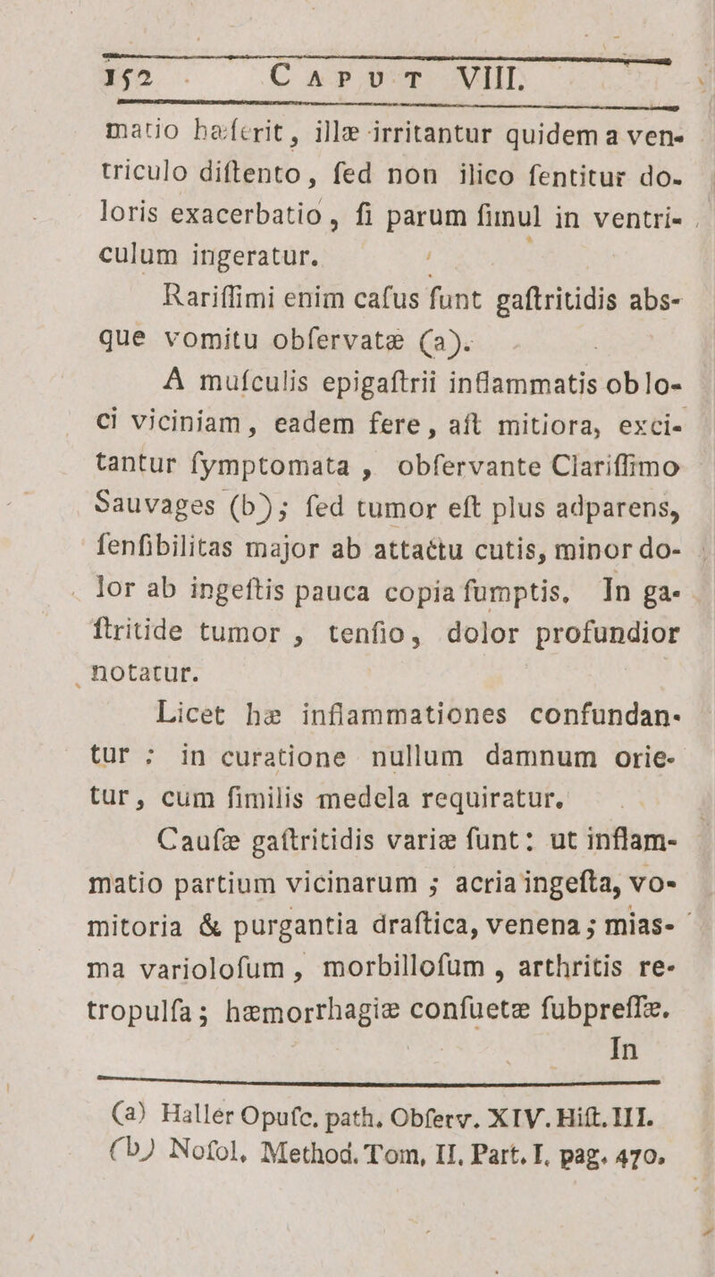 142 . C cp Mop OVITIT: mauo haferit, ille irritantur quidem a ven- triculo diftento, fed non ilico fentitur do. loris exacerbatio , fi parum finu] in ventri- . culum ingeratur. Rariffimi enim cafus funt gaftritidis abs- que vomitu obfervate (a). A mufculis epigaftrii infammatis oblo- ci viciniam, eadem fere, aft mitiora, exci- tantur fymptomata , obfervante Clariffimo Sauvages (b); fed tumor eft plus adparens, fenfibilitas major ab attaétu cutis, minor do- . . lor ab ingeftis pauca copia fumptis, In ga- ÓÍtritide tumor , tenfio, dolor profundior notatur. | Licet he inflammationes confundan- tur : in curatione nullum damnum orie- tur, cum fimilis medela requiratur. j Caufze gaftritidis varie funt: ut inflam- matio partium vicinarum ; acria ingefta, VO- mitoria &amp; purgantia draftica, venena ; mias- - ma variolofum , morbillofum , arthritis re- tropulfa hemorrhagie confuetz fubpreffz. In sius nud En Ln rM (3) Haller Opufc, path, Obferv. XIV. Hift. 111. (b) Nofol, Method. Tom, II, Part. I. pag. 470.