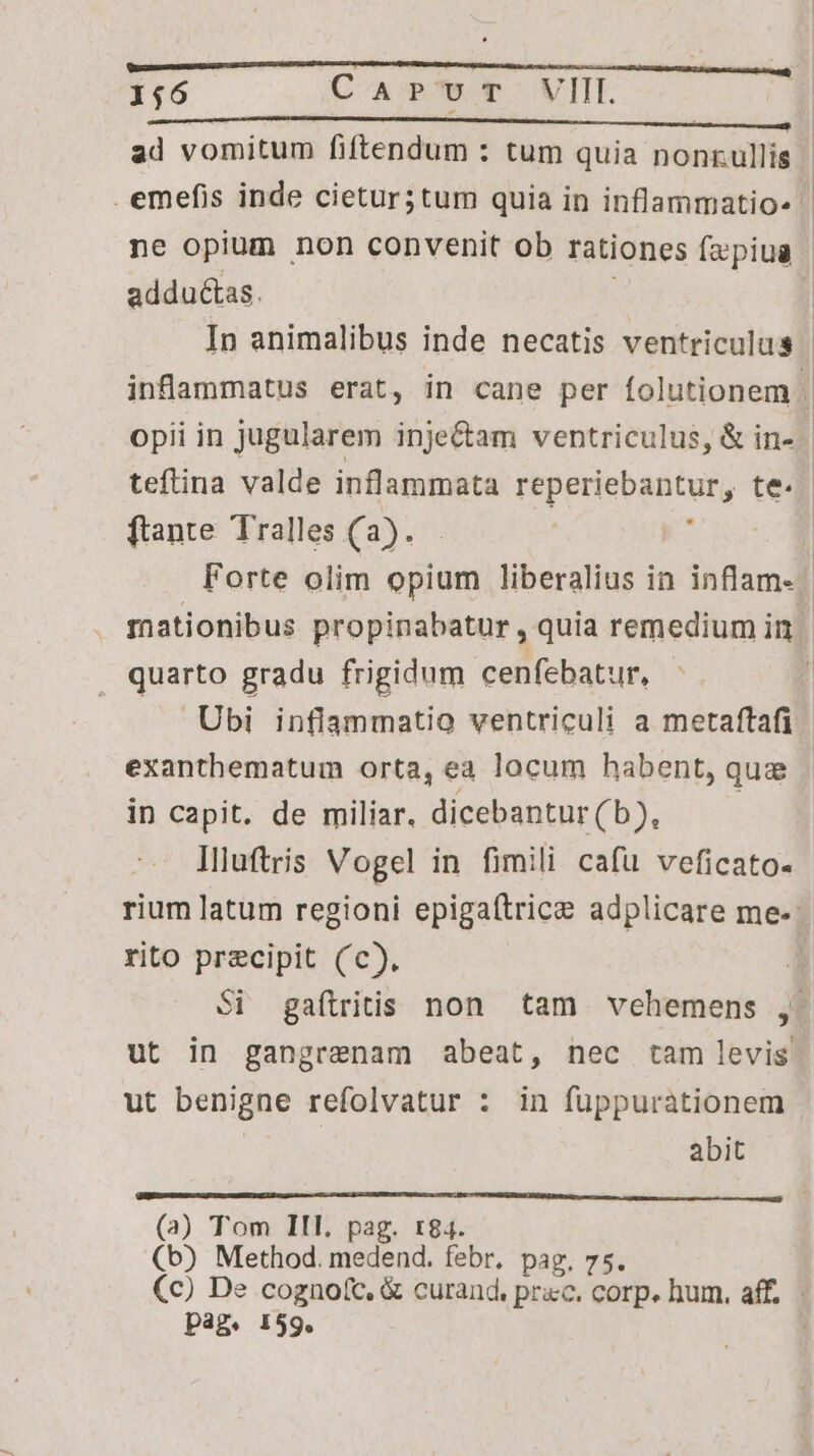 ad vomitum fiftendum : tum quia nonnullis. emefis inde cietur;tum quia in inflammatio» ne opium non convenit ob rationes fzpiua | addu&as. | In animalibus inde necatis ventriculus | inflammatus erat, in cane per folutionem . opii in jugularem inje&am ventriculus, & in- teftina valde inflammata reperiebantur, te. ftante Tralles (a). Forte olim opium liberalius in inflam- mationibus propinabatur , quia remedium in | quarto gradu frigidum cenfebatur, : | Ubi inflammatio ventriculi a metaftafi exanthematum orta, ea locum habent, quz in capit. de miliar. dicebantur C55; llluftris Vogel in fimili cafu veficato- rium latum regioni epigaftrice adplicare me. rito precipit (c), Si gaftritis non tam vehemens , ut in gangrenam abeat, nec tam levis ut benigne refolvatur : in fuppuràtionem | abit (3) Tom III. pag. tr84. (b) Method. medend. febr, pag. 75. Cc) De cogno(c, & curand, prac. corp. hum. aff. pag. 159.