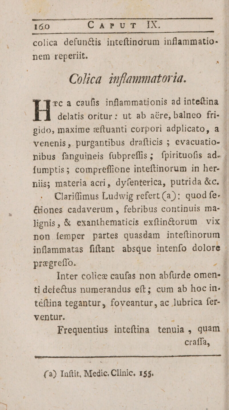 , 160 CAP UT IX. er t — M ea I i a ———— — colica defun&amp;is inteftinorum inflammatio- nem reperiit. Colica inflammatoria. EK vc a caufis inflammationis ad inte(tina delatis oritur: ut ab aé&amp;re, balneo fri- £iones cadaverum , febribus continuis ma- lignis, &amp; exanthematicis exftin&amp;orum | vix non íÍemper partes quasdam inteftinorum pregreffo. , téftina tegantur, foveantur, ac lubrica fer- ventur. Frequentius inteftina tenuia , quam craffa, —