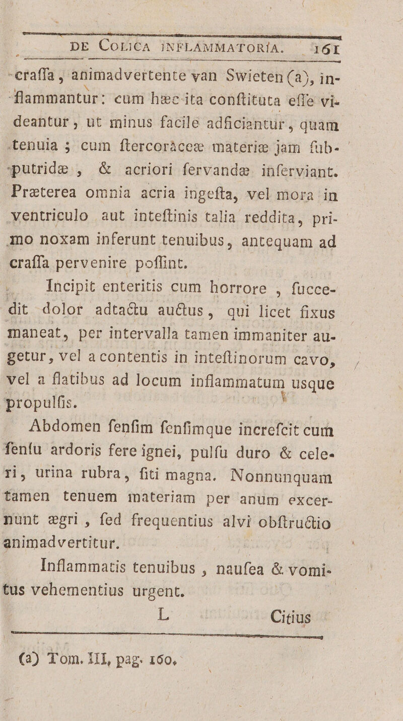 -craffa , animadvertente van Swieten (35, in- dflammantur: cum htc ita conftituta effe vi. deantur , ut minus facile adficiantur , Quam tenuia 5 cum ftercoràcez materie jam fub- putrid&amp;e , &amp; acriori fervanda. inferviant. Preterea omnia acria ingefta, vel mora in .ventriculo aut inteflinis talia reddita, pri- imo noxam inferunt tenuibus, antequam ad craffa pervenire poffint. | $.. Incipit. entetitis cum horrore , , fücce- dit dolor adtactu au&amp;us, qui licet fixus maneat, per intervalla tamen immaniter au- getur, vel a contentis in inteflinorum cavo, vel a flatibus ad locum inflammatum usque propulfis. ovg h Abdomen fenfim fenfimque increfcit cum fenfu ardoris fere ignei, pulfu duro &amp; cele- ri, urina rubra, fiti magna. Nonnunquam tamen tenuem materiam per anum excer- nunt sgri , fed frequentius. Á: obftru&amp;io animadvertitur. * | Inflammatis tenuibus , naufea &amp; vomi- tus vehementius urgent. | | L Citius EMENMSSVENPEGSUNUEII GUIONUTUPMESUNEIUS O CNNLETA Coe (3) Tom. 1I, pag. 160,