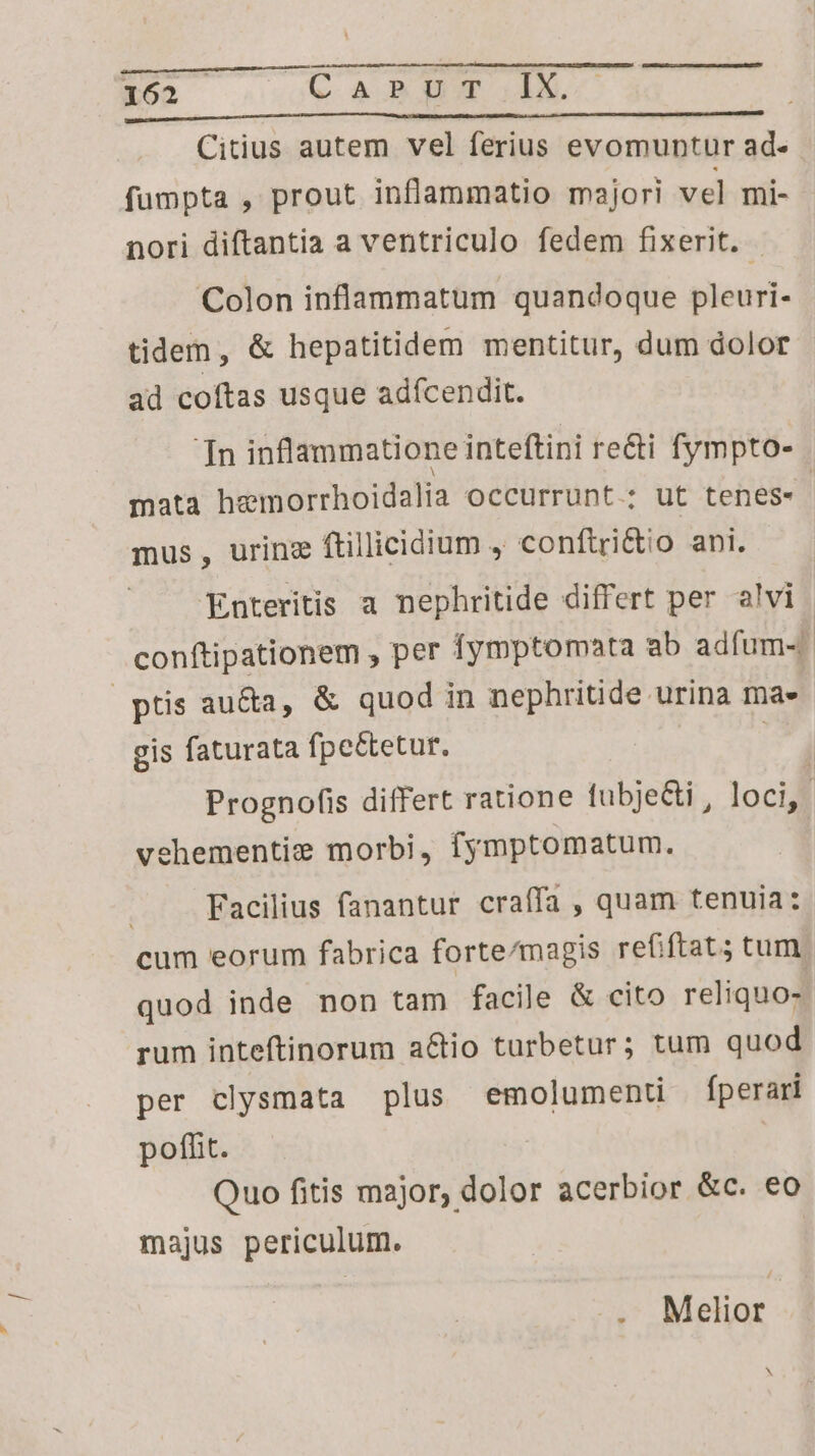 1623 C.A AUN IE a i i à à Citius autem vel ferius evomuntur ad- fumpta , prout inflammatio majori vel mi- nori diftantia a ventriculo fedem fixerit. Colon inflammatum quandoque pleuri- tidem, &amp; hepatitidem mentitur, dum dolor ad coftas usque adícendit. Tn inflammatione inteftini recti fympto- mata hemorrhoidalia occurrunt.; ut tenes«. mus, urinz ftillicidium , conftri&amp;to ani. | Enteritis a nephritide differt per alvi | conftipationem , per fymptomata ab adfum-. ptis au&amp;a, &amp; quod in nephritide urina ma» gis faturata fpe&amp;tetur. : Prognofis differt ratione fubje&amp;ti , loci, | ehementie morbi, fymptomatum. | Facilius fanantur craífa , quam tenuia: cum eorum fabrica forte/magis refiftat; tum quod inde non tam facile &amp; cito reliquo- rum inteftinorum a&amp;tio turbetur; tum quod per clysmata plus emolumenti fperari pofht. ! Quo fitis major, dolor acerbior &amp;c. eo majus periculum. . Melior | N