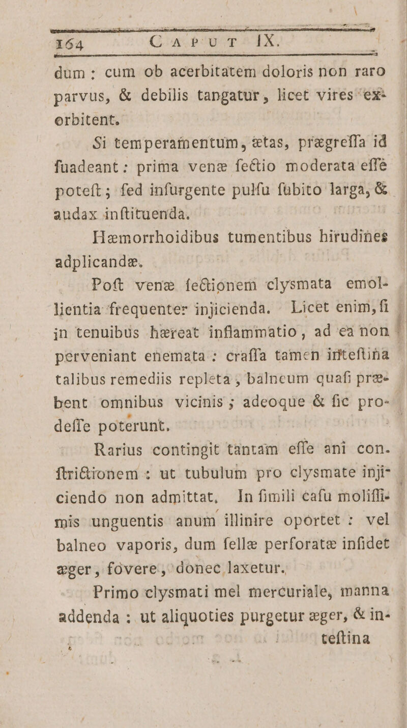 boa —- Qa P0yor AX. düm : cum ob acerbitatem doloris non raro parvus, &amp; debilis tapgatur, licet vires ex- orbitent. | Si temperafnentum, &amp;tas, pregreffa id poteít; fed infurgente pulfu [abito larga; &amp; audax inítituenda. Hemorrhoidibus tumentibus hirudines adplicandg. A Poft vene íe&amp;ionem clysmata emol- lientia frequenter injicienda. ^ Licet enim, fi perveniant enemata : craffa tamen iritefna talibus remediis repleta , bàálneum quafi pre deffe poterunt. ftri&amp;ionem : ut tubulum pro clysmate inji- mis unguentis anum illinire oportet : vel balneo vaporis, dum felle perforate infidet weger, fovere, donec laxetur. Primo clysmati mel mercuriale, manna teftina d