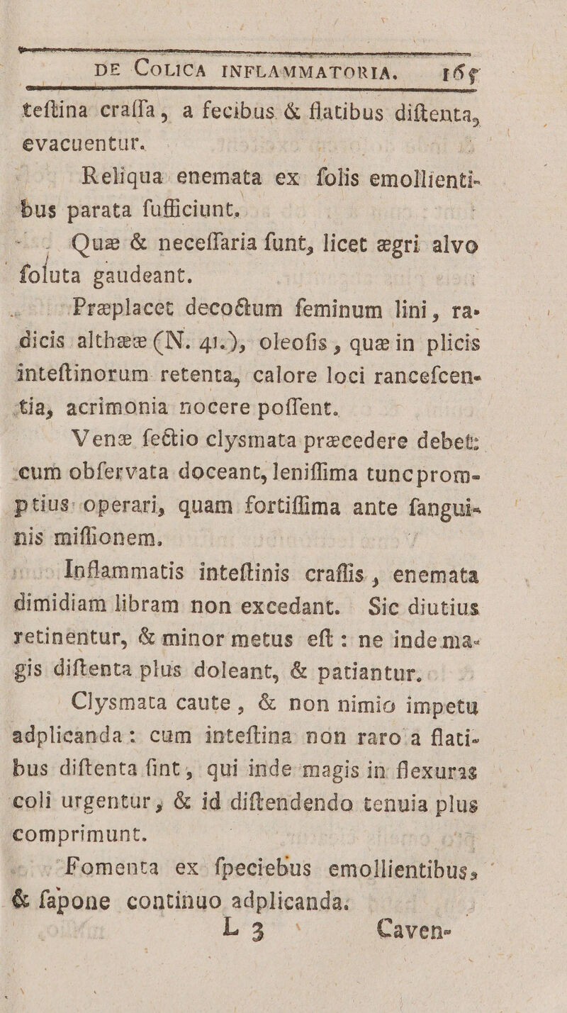 teftina cra(fa , a fecibus &amp; flatibus diftenta, evacuentur. | Reliqua: enemata ex folis emollienti- bus parata fufficiunt. | Quz &amp; necelfaria funt, licet egri alvo | bu gaudeant. | -Preplacet decoctum feminum disi, rà: CEP althae:e (IN. 41.), oleofis , que in plicis inteftinorum. retenta, calore loci rancefcen- itia, acrimonia nocere poffent. Venz fe&amp;tio clysmata precedere debet; :cum obfervata doceant, leniffima tuncprom- ptius: operari, quam fortiffima ante e d nis mifhonem. : Inflammatis inteftinis craflis, enemata dimidiam libram non excedant. Sic diutius retinentur, &amp; minor metus eft : ne inde ma- gis diftenta plus doleant, &amp; patiantur, Clysmata caute, &amp; non nimio impetu adplicanda: cum inteftina non raro a flati- bus diftenta fint, qui inde magis in f'exuras coli urgentur, &amp; id diftendendo tenuia pin comprimunt. Fomenta ex fpeciebus ómolldbitin. | &amp;k fapone continuo adplicanda. : | L3: Caven-