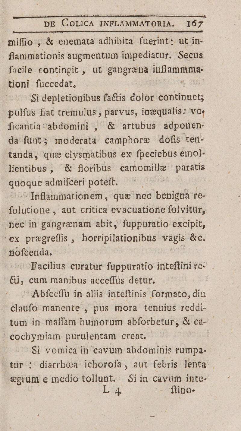 miffio ; &amp; enemata adhibita fuerint: ut in- flammationis augmentum impediatur. Secus facile contingit , ut gangrena sae d tioni fuccedat, T Si depletionibus factis dolor continuet; pulfus fiat tremulus , parvus, ingqualis: vee ficantia 'abdomini , &amp; artubus adponen- da fünt; moderata camphore dofis ten- tanda, quz clysmatibus ex fpeciebus emol- lientibus , &amp; floribus camomillg paratis hb admifceri poteft. -Inflanmationem, qus nec benigna re- folutione , aut critica evacuatione folvitur, mec in gangrenam abit, fuppuratio excipit, ex przgreflis , Mdb Knie e &amp;c. nofcernda. Facilius curatur fuppuratio inteftini re- ai, cum manibus acceffüs detur. Abfceffu in aliis inteftinis formato, diu claufo manente , pus mora tenuius reddi- tum in maffam humorum abforbetur, &amp; ca- ^ cochymiam purulentam creat. Si vomica in cavum abdominis rumpa- ! tür : diarrhea ichorofa, aut febris lenta | egrum e medio tollunt. Si in cavum inte- L4 ftino.