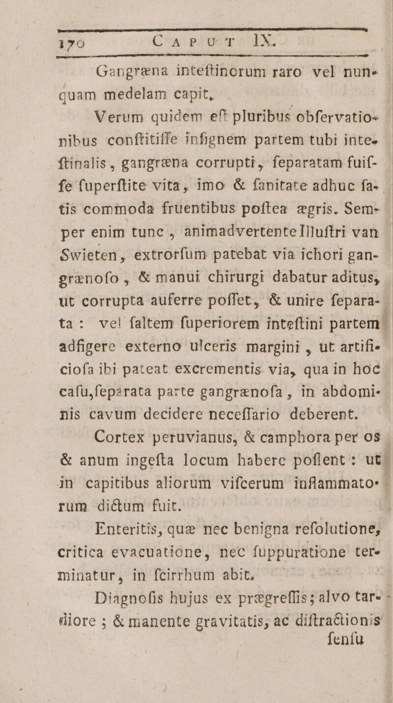 Intt tque a SR PATARETSR y PR ntT RN T te aA Gangrena inteftinorum raro vel nun.» quam medelam capit, Verum quidem eft pluribus obfervatio« nibus conftitiffe infignem partem tubi inte» ftinalis, gangr&na corrupti, feparatam fuif- fe fuperftite vita, imo & fanitate adhuc fa- grenofo, & manui chirurgt dabatur aditus, ciofa ibi pateat excrementis. via, qua in hoc cafu,feparata parte gangrenofa , in abdomi- nis cavum decidere necefTario deberent. rum. dictum fuit. Enteritis, que nec benigna refolutione; critica evacuatione, nec fuppuratione ter- minatur, in fcirrhum abit, ! | diore ; & manente gravitatis, ac diftractionis feníu SRI