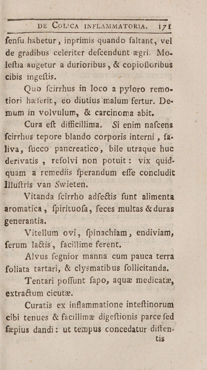 ae habetur , inprimis quando faltant, vel de gradibus celeriter defcendunt gri. Mo- leftia augetur a durioribus, & copiofioribus cibis ingeftis. * d í Quo fcirrhus in loco a pyloro remo- tiori baferit, eo diutius malum fertur. De- mum in volvulum, & carcinoma abit. Cura eft difficillima. Si enim nafcens fcirrhus tepore blando corporis interni , fa- liva, fucco pancreatico, bile utraque huc derivatis , refolvi non potuit: vix quid- quam à remediis fperandum effe concludit llluftris van Swieten. Vitanda fcirrho adfe&tis funt alimenta aromaticá , fpirituofa y. Sd multas & duras generantia, Vitellum ovi, fpinachiam, eridiviati; ferum laGis, facillime ferent. Alvus fegnior manna cum pauca terra foliata tartari, & clysmatibus follicitanda. Tentari poffunt fapo, aque medicae, extractum cicuta. Curatis ex inflammatione inteftinorum .€ibi tenues & facillime digeftionis parce fed. frzpius dandi: ut tempus concedatur diften- tis