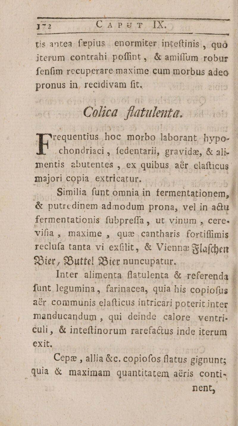 EE MF WOI Win ——————— ^ tis antea. fepius | enormiter inteftinis , quó iterum contrahi. poffint, &amp; amiffum robur fenfim recuperare maxime cum morbus adeo. pronus in, recidivam fit. unm. ] í Colica fatulenta.. requentius hoc morbo aids hypo- | E chondriaci, fedentarii, gravida, &amp; ali- mentis aoutentes , ex quibus aár elafticus majori copia extricatur. . Similia funt « omnia in rial &amp; putredinem admodum prona, vel in adu | fermentationis fubpreffa, ut vinum , cere. vifia , maxime , quae .cantharis fortiffimis reclufa tanta vi exfilit, &amp; Vienng wlafdye QSier, Buttel 98ier nuncupatur. | | Inter alimenta. flatulenta &amp; referenda | funt. legumina, farinacea, quia his copiofüus ^ acr communis elafticus intricari poteritinter - manducandum , qui deinde calore ventri- culi, &amp; inteftinorum rarefa&amp;us inde iterum exit, - | Mu Cepz , allia &amp;c. copiofos flatus gignunt; quia &amp; maximam quantitatem aéris conti- nent,