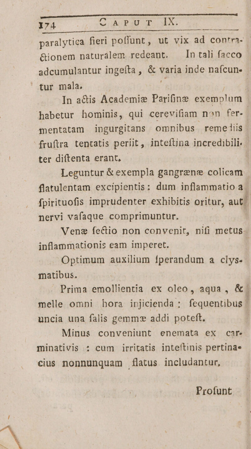 paralytica fieri poffunt, ut vix ad con'ra- &amp;ionem naturalem redeant. n tali facco adcumulantur ingeíta , &amp; varia inde naícun- Lj In adis Academis Parifinz exemplum habetur hominis, qui cerevifiam non fer. | mentatam ingurgitans omnibus remeiiis ter diítenta erant, Leguntur &amp; exempla gangrene colicam | | flatulentam excipientis: dum inflammatio a. 1 fpirituofis imprudenter exhibitis oritur, T nervi vafaque comprimuntur. Vene fectio non convenit, nifi metus. inflammationis eam imperet. ' Optimum auxilium fperandum a clys- matibus. | Prima emollientia ex oleo, aqua , &amp;. melle omni hora irjicienda : fequentibus | uncia una falis gemmz addi poteft, Minus conveniunt enemata ex car minativis :* cum irritatis inteítinis pertinae cius nonnunquam flatus. includantur, Profunt