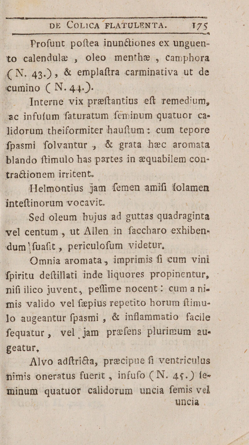 Profunt poftea inun&amp;tiones ex unguen- to calendule , oleo menthe , camphora CN. 43.) , &amp; emplaftra carminativa ut de cumino (N.44.)- — | Interne vix preftantius eft remedium, ac infuíum faturatum feminum quatuor cae Jidorum theiformiter hauftum: cum tepore fpasmi folvantur , &amp; grata hec aromata blando ftimulo has partes in equabilem con- tractionem irritent. Helmontius jam femen ed folamen inteftinorum vocavit. Sed oleum hujus ad guttas KUNA dd vel centum , ut Allen in faccharo exhiben- »dum!fuafit , periculofum videtur, Omnia aromata , imprimis fi cum vini fpiritu deftillati inde liquores propinentur, nifi ilico juvent, peflime nocent: cumanis . mis valido vel faepius repetito horum ftimu- ]o augeantur fpasmi , &amp; inflammatio facile fequatur,. vel jam REC bens 2l. geatur, Alvo adftri&amp;a, precipue fi ventriculus nimis oneratus fuerit , infufo ( IN. 44.) fe- minum quatuor calidorum uncia femis vel uncia .