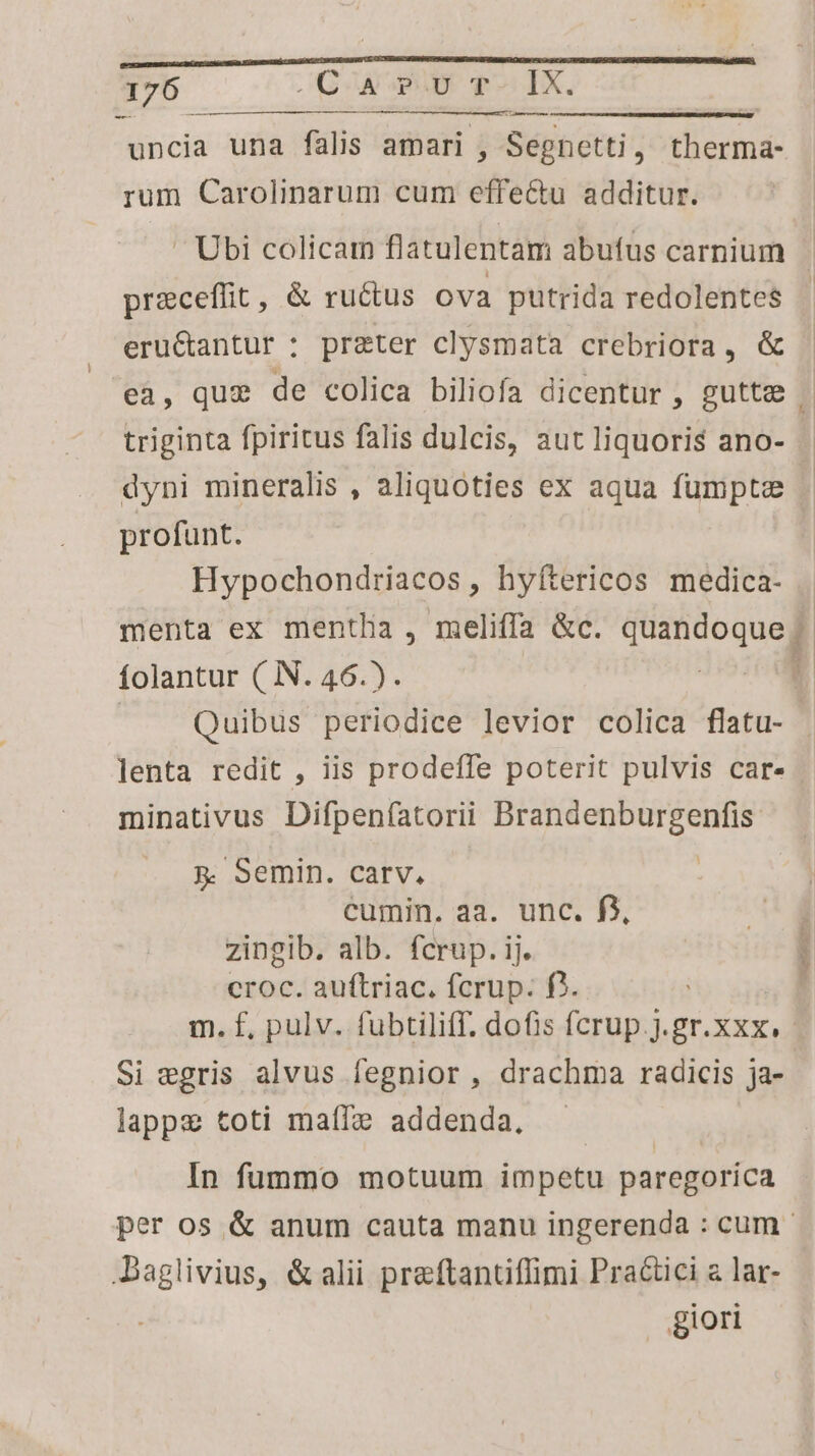 -— uncia una falis amari , Segnetti, therma- rum Carolinarum cum effectu additur. Ubi colicarm flatulentam abufus carnium preceffit, &amp; ructus ova putrida redolentes$ eruGantur : preter clysmata crebriora, &amp; triginta fpiritus falis dulcis, aut liquoris ano- dyni mineralis , aliquoties ex aqua fumpta profunt. Hypochondriacos, hyfítericos medica- menta ex mentha , meliffa &amp;c. quandoque folantur ( N. 46.). ! |. Quibus periodice levior colica flatu- lenta redit , iis prodeffe poterit pulvis car- minativus Difpenfatorii Brandenburgenfis: p. Semin. carv. ! cumin. aa. unc. f3, zingib. alb. fcrup. ij. croc. auftriac. fcrup. f?. Si wegris alvus fegnior , drachma radicis ja- lappe toti maíTze addenda. In fummo motuum impetu paregorica Daglivius, &amp; alii preftantiffimi Practici a lar- giori