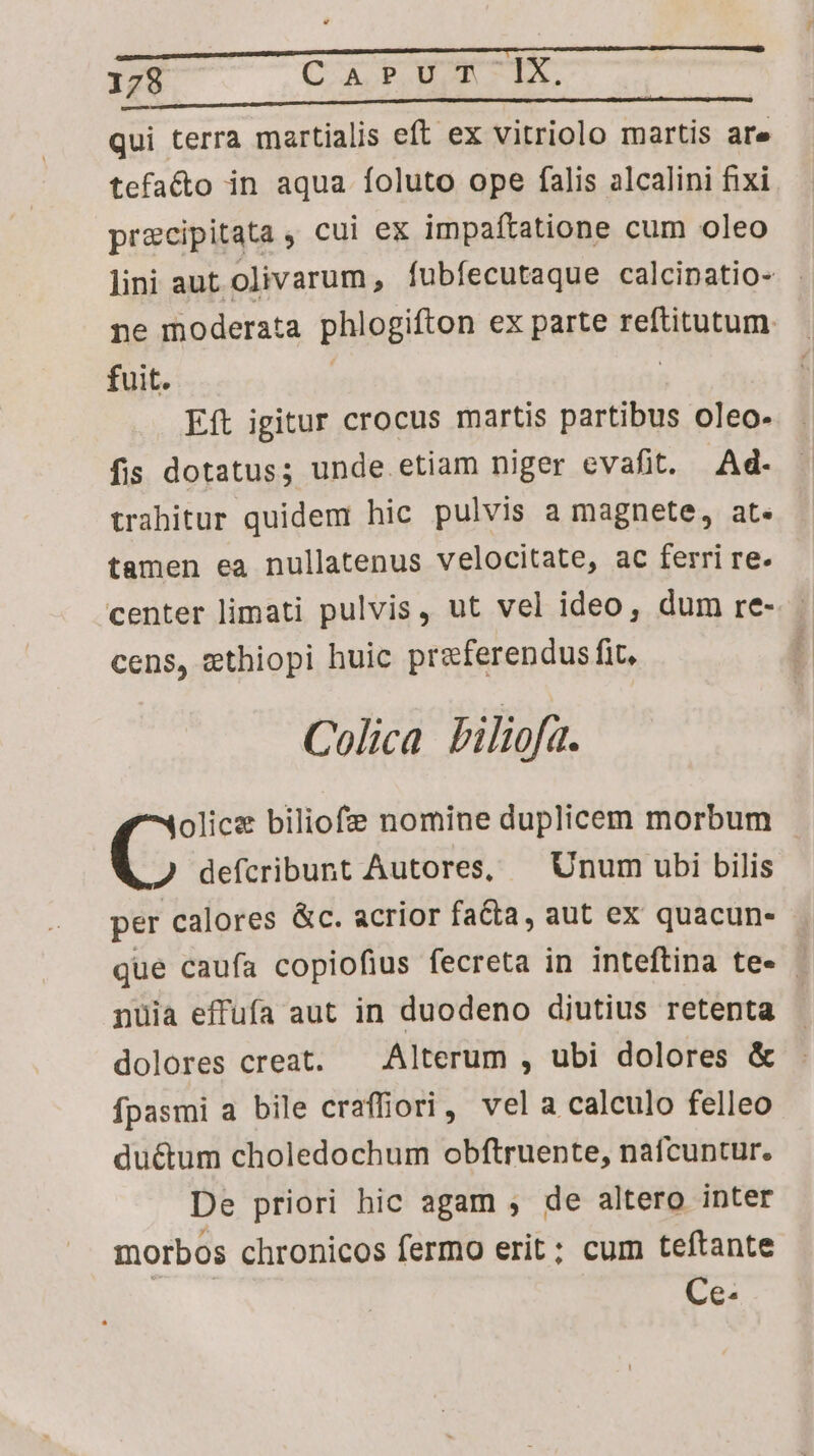 qui terra martialis eft ex vitriolo martis are tefacto in aqua foluto ope falis alcalini fixi precipitata , cui ex impaftatione cum oleo lini aut olivarum, fubfecutaque calcipatio- . ne moderata phlogifton ex parte reftitutum. fuit. | Eft igitur crocus martis partibus oleo- fis dotatus; unde etiam niger evafit. Ad. trahitur quidem hic pulvis a magnete, at. tamen ea nullatenus velocitate, ac ferri re. center limati pulvis, ut vel ideo, dum re- cens, ethiopi huic preferendus fit, Colica Piliofa. olice biliofe nomine duplicem morbum defcribunt Autores, — Unum ubi bilis per calores &c. acrior fatta, aut ex quacun- - que caufa copiofius fecreta in inteftina te- nuüia effufa aut in duodeno diutius retenta dolores creat. — Alterum , ubi dolores & fpasmi a bile craffiori, vela calculo felleo duétum choledochum obftruente, nafcuntur. De priori hic agam ; de altero inter morbos chronicos fermo erit; cum teftante Ce-