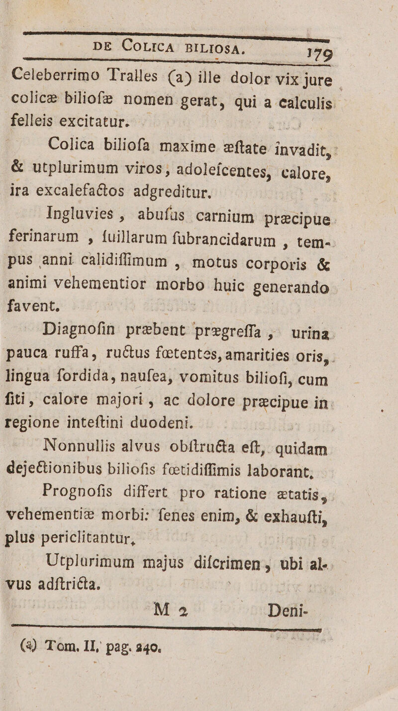 Celeberrimo Tralles (2) ille dolor vix jure : colice biliofz nomen gera, qui a calculis. felleis excitatur. TU Colica biliofa maxime elit invadit, : &amp; utplurimum viros, adoleícentes, calore, ira excalefactos adgreditur. | Ingluvies , abufüs carnium precipue: ferinarum , fuillarum fübrancidarum , tem- pus anni calidifdum ,' motus corporis &amp; animi vehementior inorbo huic generando favent. Diagnofin prebent pregreffa , ^ urina pauca ruffa, ructus foetentes, amarities oris, . lingua fordidà, naufea, vomitus biliofi, cum fiti, calore majori , ac dolore pricipue in: regione inteftini duodeni. | Nonnullis alvus obftru&amp;ta eft, USTMA dejectionibus biliofis feetidiffimis laborant; Prognofis differt pro ratione statis, vehementie morbi: fenes enim, &amp; exisduti, plus periclitantur, | Utplurimum majus dicrimen:, , ubi al-. vus adítricta. | | M 5 Ev (3) Tom. IL, pag. 240. ds