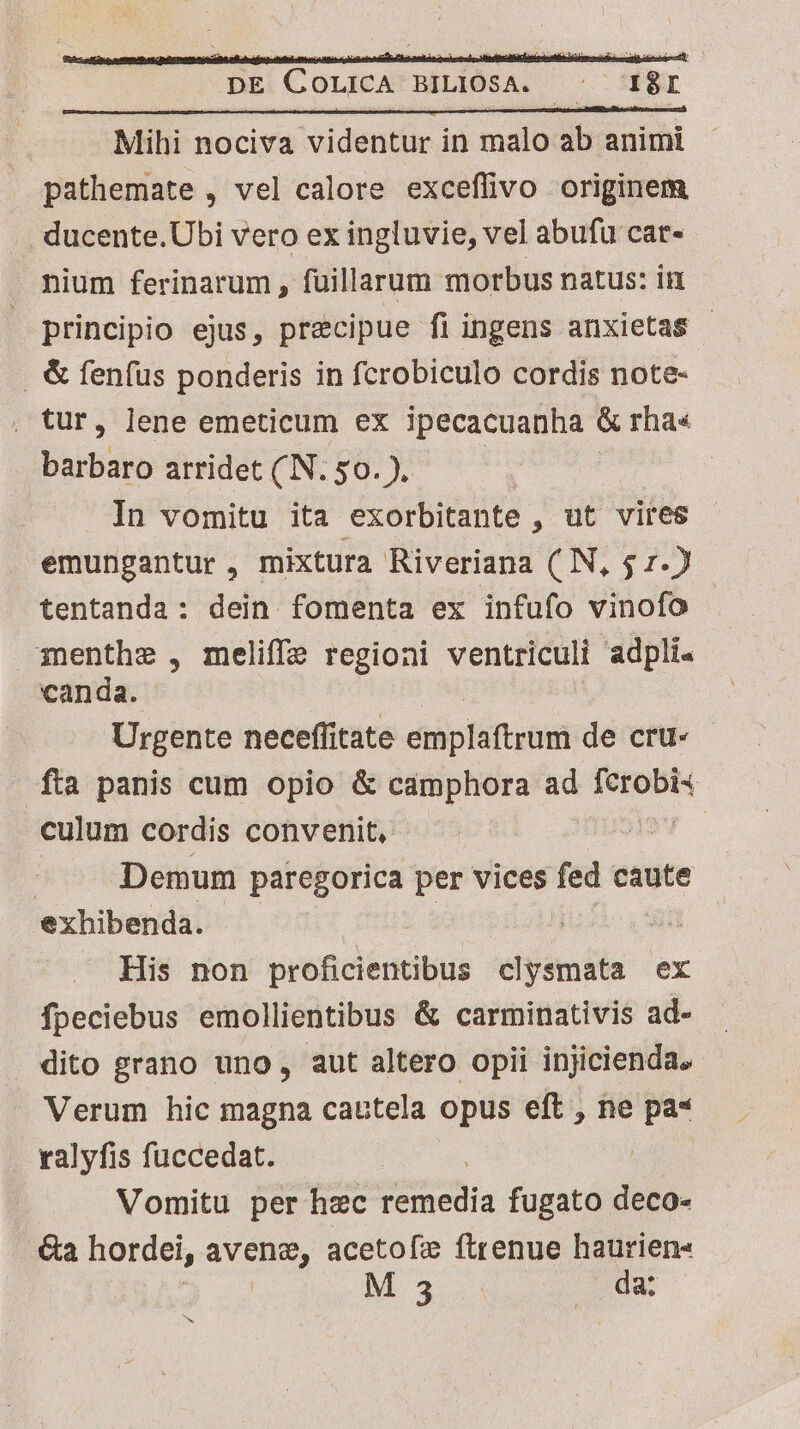 pathemate , vel calore exceflivo originem ducente.Ubi vero ex ingluvie, vel abufü car- nium ferinarum , fuillarum morbus natus: ii principio ejus, precipue fi ingens anxietas - . &amp; fen(us ponderis in fcrobiculo cordis note- . tur, lene emeticum ex ipecacuanha &amp; rha« barbaro arridet (N.50.). | In vomitu ita exorbitante , ut vires emungantur , mixtura Riveriana ( N, $ 1.) tentanda: dein fomenta ex infufo vinofo menthe , meliffez regioni ventriculi adpli« canda. Urgente neceffitate emplaftrum de cru- - fia panis cum opio &amp; camphora ad ids culum cordis convenit, | Demum paregorica per vices fed caute exhibenda. : His non proficientibus clysmata ex fpeciebus emollientibus &amp; carminativis ad- dito grano uno, aut altero opii injicienda. Verum hic magna cautela opus eft , ne pa* ralyfis fuccedat. | Vomitu per hzc remedia fugato deco- ea hordei, avene, acetofíx ftrenue haurien« | M3. (da
