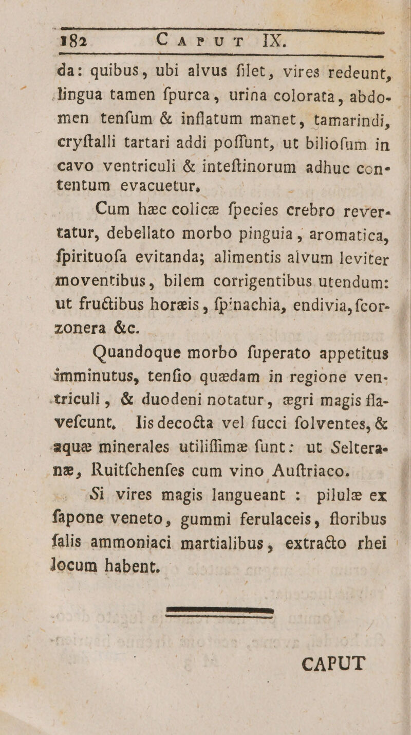 da: quibus, ubi alvus filet, vires redeunt, lingua tamen fpurca, urina colorata, abdo- men tenfum & inflatum manet, tamarindi, cryítalli tartari addi poffunt, ut biliofum in cavo ventriculi & inteftinorum adhuc con- tentum evacuetur, E Cum hzc colice fpecies crebro rever- tatur, debellato morbo pinguia , aromatica, fpirituofa evitanda; alimentis alvum leviter moventibus, bilem corrigentibus utendum: ut fru&tibus hor&is , fpinachia, endivia, fcor- zonera &c. | Quandoque morbo füperato appetitus imminutus, tenfio quedam in regione ven- triculi , & duodeni notatur, cwgri magis fla- vefcunt, lisdeco&a vel fucci folventes, & aque minerales utiliffimz funt: ut Seltera. nz, huitfíchenfes cum vino Auftriaco. $i vires magis langueant : pilule ex fapone veneto, gummi ferulaceis, floribus falis ammoniaci martialibus, extracto rhei locum habent. PEFEARATESEISRGEE BUE SE Eo pr, CURATE AE E M ER TU el c Tp 4 CAPUT