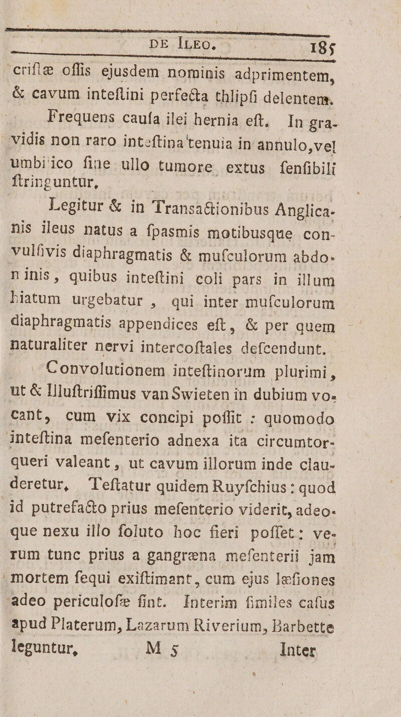 PE.IEEQ. y — 77 X8. crifie offis ejusdem nominis adprimentem, &amp; cavum inteflini perfe&amp;a thlipfi delenter. Frequens caufa ilei hernia eft, In gra- | vidis non raro inteftina tenuia in annulo ,vel umbi'ico fine ullo tumore. extus fenfibilt ftringuntur, | Legitur &amp; in Transaronibus AAA. nis ileus natus a. fpasmis motibusque con- vulfivis diaphragmatis &amp; mufculorum abdo- ninis, quibus inteftini coli pars in illum Bun urgebatur , qui inter mufculorum diaphragmatis appendices eft, &amp; per quem naturaliter nervi ends defcendunt. . Convolutionem inteftinorum plurimi , ut &amp; Hluftriflimus van Swieten in dubium vo. cant, cum vix concipi poffit : quomodo inteftina mefenterio adnexa ita. circumtor- queri valeant, ut cavum illorum inde clau- deretur, Teftatur quidem Ruyfchius : quod id putrefa&amp;o prius mefenterio viderit, adeo- que nexu illo foluto hoc fieri poffet : Ove. rum tunc prius a gangrena mefenterii jam mortem fequi exiftimant, cum ejus Iefiones 'adeo periculofe fint. Interim fimiles cafus apud Platerum Lazarum Riverium, Barbette