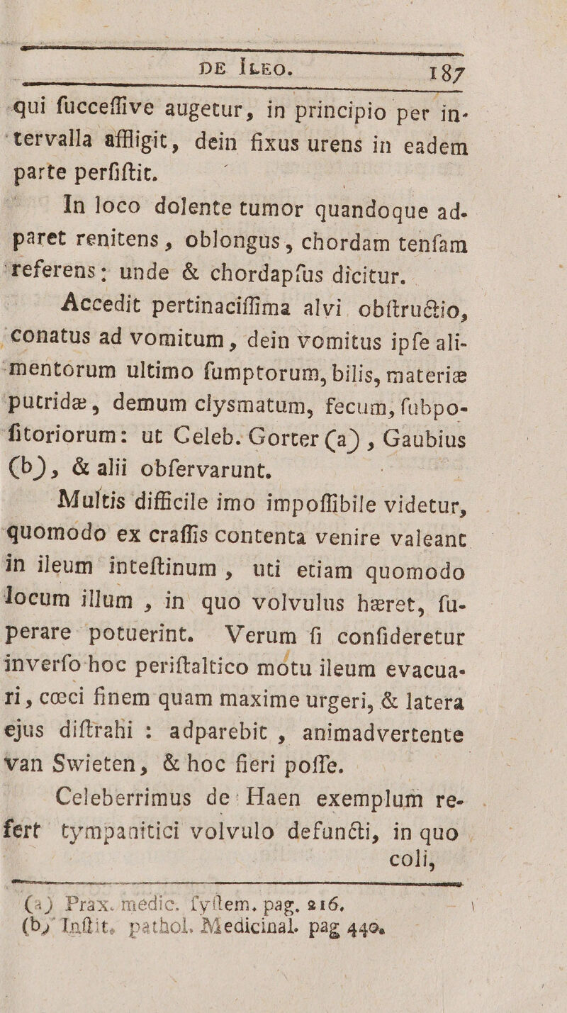 qui fücceffive augetur, in principio per in- tervalla affligit, dein fixus urens in eadem parte perfiftit. In loco dolente tumor quandoque ad. paret renitens , oblongus, chordam tenfam referens: unde &amp; chordaptus dicitur. — Accedit pertinaciffima alvi. obítru&amp;io, ;€onatus ad vomitum, dein vomitus ipfe ali- mentorum ultimo fumptorum, bilis, rateriz putride, demum clysmatum, fecum, fubpo- fitoriorum: ut Celeb. Gorter (a) , Gaubius (b), &amp; alii obfervarunt. : | Multis difficile imo impoffibile videtur, quomodo ex craffis contenta venire valeant in ieum inteftinum , uti etiam quomodo locum illum , in quo volvulus hzret, fu- perare potuerint. Verum fi confideretur inverfo hoc periftaltico motu ileum evacua- ri, cceci finem quam maxime urgeri, &amp; latera ejus diftrahi : adparebit , animadvertente. van Swieten, &amp; hoc fieri poffe. Celeberrimus de: Haen exemplum re- fert tympaaitici volvulo defun&amp;i, in quo . coli, (2) Prax. medic. Ly (lem. pag. 216. | (b; Inftit, pathol. Medicinal. pag 440.