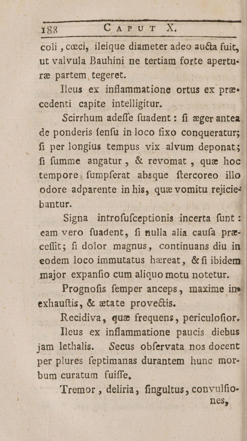 coli , ceci, ileique diameter adeo auta fuit, re partem tegeret. | cedenti capite intelligitur. tempore: fumpferat absque flercoreo illo bantur. | eodem loco immutatus haereat, G&amp;Ífi ibidem: major expanfio cum aliquo motu notetur. exhauítis, &amp; etate proves. | lleus ex inflammatione paucis diebus jam lethalis. — Secus obfervata nos docent bum curatum fuiffe, Tremor , deliria, fingultus , convulfio- nes,