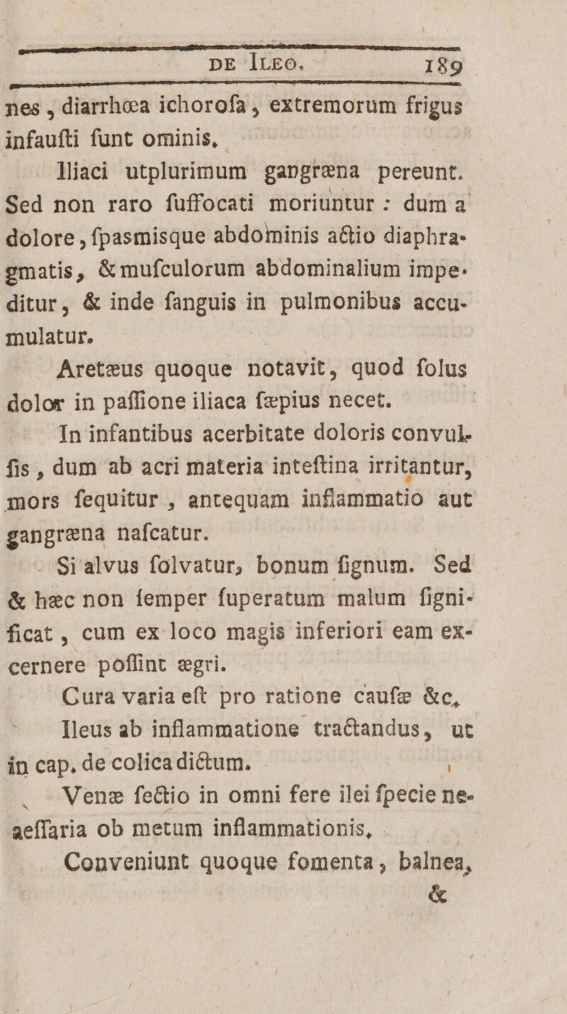 nes , diarrhoea ichorofa , extremorum frigus infaufti funt ominis, liaci utplurimum gangrena pereunt. Sed non raro fuffocati moriuntur : dum a dolore , fpasmisque abdominis a&amp;io diaphra- gmatis, &amp;mufculorum abdominalium impe: ditur, &amp; inde fanguis in pulmonibus accu- mulatur. Areteus quoque diae. quod folus dolor in paffioneiliaca fepius necet. —— In infantibus acerbitate doloris convul- fis , dum ab acri materia inteftina irritantur, mors fequitur , antequam inflammatio aut gangrena nafcatur. - Si alvus folvatur, bonum fignum. Sed &amp; hec non femper fuperatum malum figni- ficat, cum ex loco magis inferiori eam ex- cernere poflint egri. — us Cura varia eít pro ratione caufz Go, - . [leus ab inflammatione. traCandus, ut in cap, de colica di&amp;um. . i . Nene fe&amp;io in omni fere ilei fpecie ne- -aeffaria ob metum inflammationis, . — Conveniunt quoque fomenta, balnea, &amp;