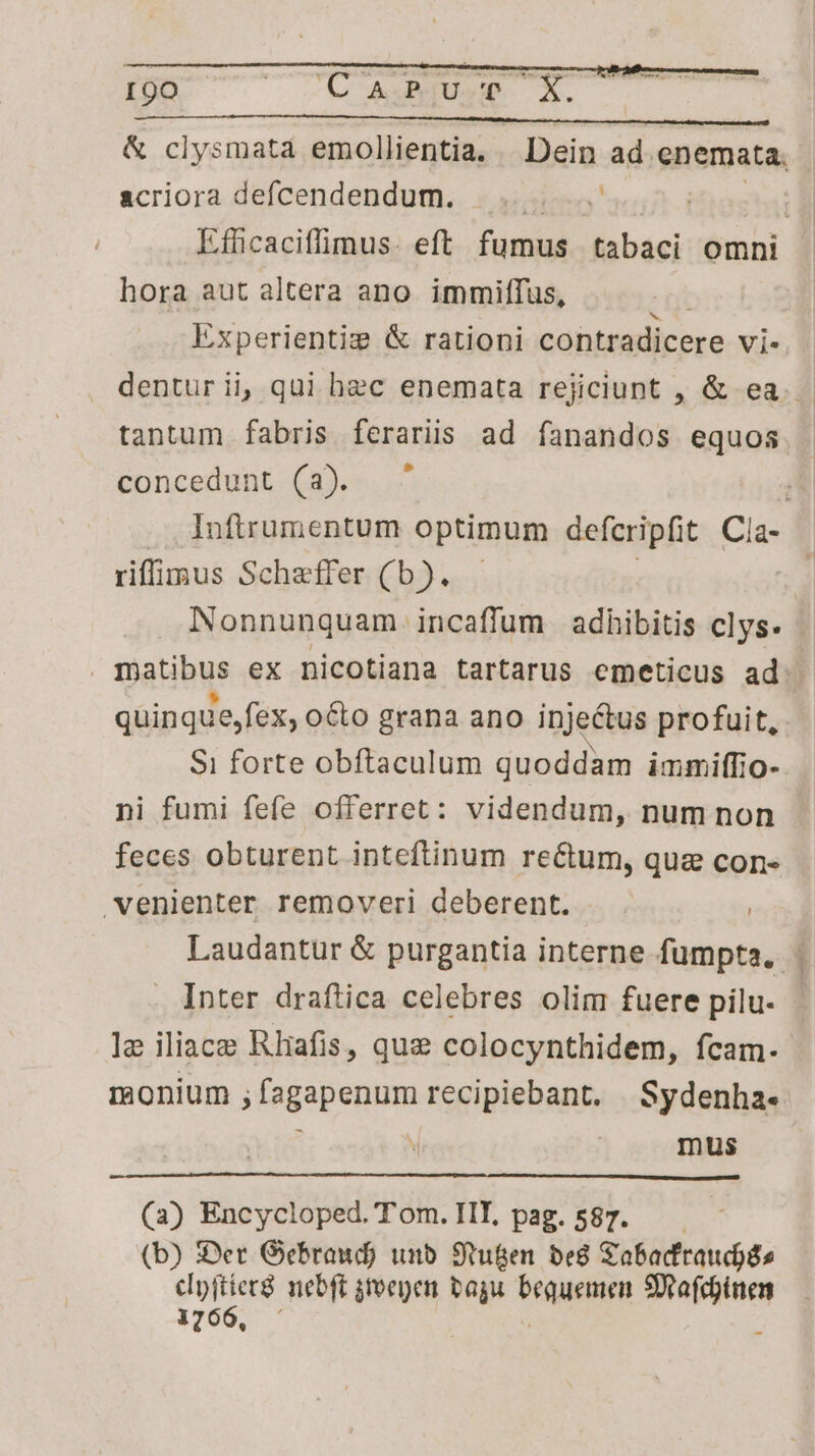 & clysmata emollientia. Dein ad enemata. &criora defcendendum.. s aaieo acid estat Ifficaciffimus- eft fumus tabaci omni hora aut altera ano. immiffus, Experientiz & rationi contradicere Vi. dentur ii, qui hec enemata rejiciunt , & ea. - tantum fabris feraris ad fanandos equos concedunt (a). ^ Inftrumentum optimum defcripfit Cia- riffimus Schaffer (b). Nonnunquam incaffum adhibitis clys- | mjatibus ex nicotiana tartarus emeticus ad quinque,fex, octo grana ano inje&us profuit, Si forte obftaculum quoddam immiffio- ni fumi fefe offerret: videndum, num non feces obturent inteftinum rectum, que con- venienter removeri deberent. | Laudantur & purgantia interne fumpta. | Inter draftica celebres olim fuere pilu- le iliace Rliafis, quz colocynthidem, fcam. monium ; fagapenum recipiebant. Sydenha- ; | mus (2) Encycloped.Tom.IIL, pag.587. (b) Ser Gebraud) unb. 9tugen. be8 Sabadfraudjás cpftier nebft jtoepen bagu Peut Stafdinen 1766, -