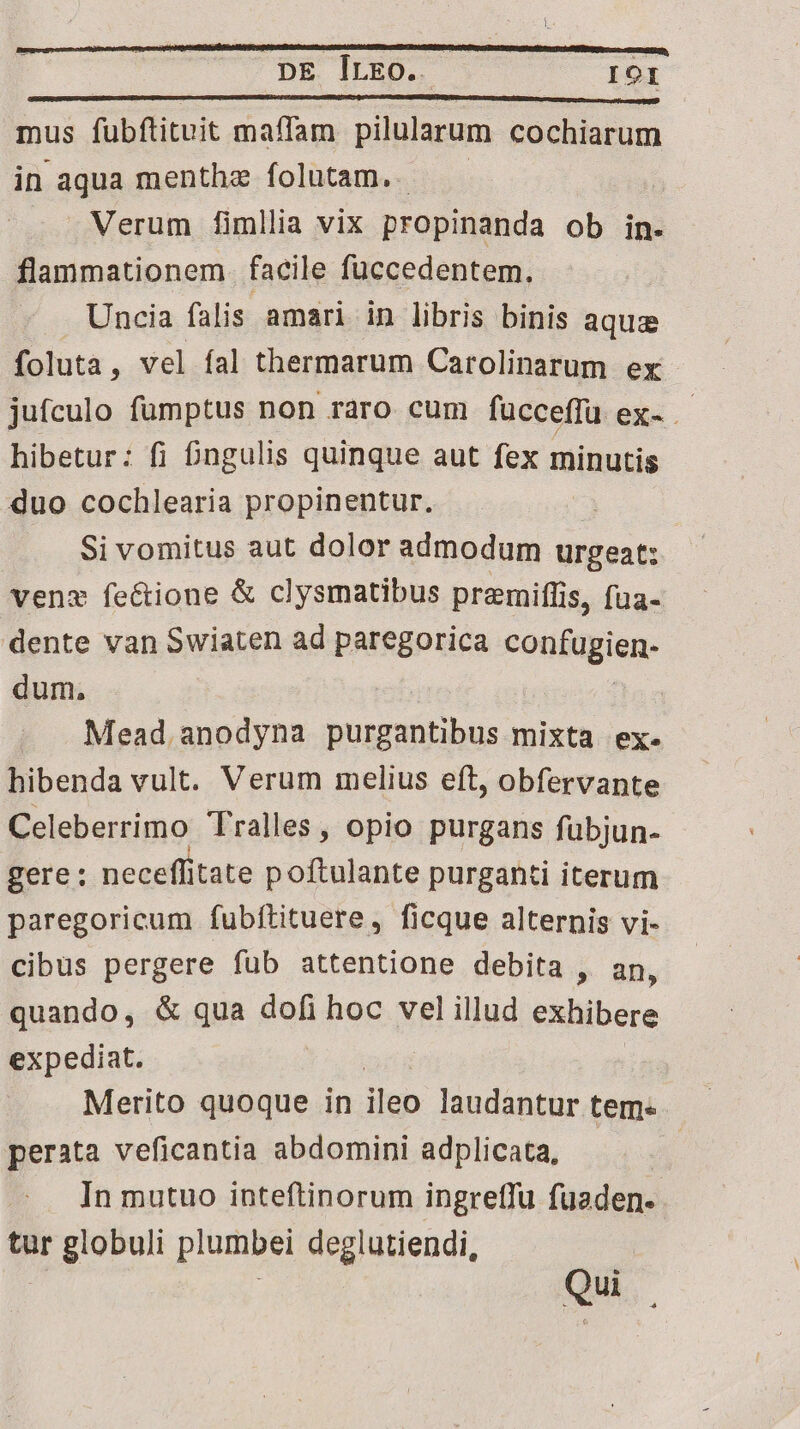 DE CIDED 3$ IOI mus fubftituit maffam pilularum cochiarum in aqua menthe folutam. — | Verum fimllia vix propinanda ob in. flammationem. facile füccedentem. Uncia falis amari in libris binis aque foluta , vel fal thermarum Carolinarum ex jufculo fumptus non raro cum fücceffü ex- - hibetur: fi £ngulis quinque aut fex minutis duo cochlearia propinentur. Si vomitus aut dolor admodum urgeat: venz feéctione &amp; clysmatibus premiffis, fua- dente van Swiaten ad paregorica contügien, dum. | Mead. anodyna purgantibus mixta ex. hibenda vult. Verum melius eft, obfervante Celeberrimo Tralles , opio purgans fubjun- gere: neceffitate poftulante purganti iterum paregoricum fubftituere, ficque alternis vi- cibus pergere fub attentione debita , an, quando, &amp; qua dofi hoc vel illud exhibere expediat. Merito quoque in ileo laudantur tem- perata veficantia abdomini adplicata, In mutuo inteftinorum ingreffu fuaden- tur globuli plumbei deglutiendi, Qui