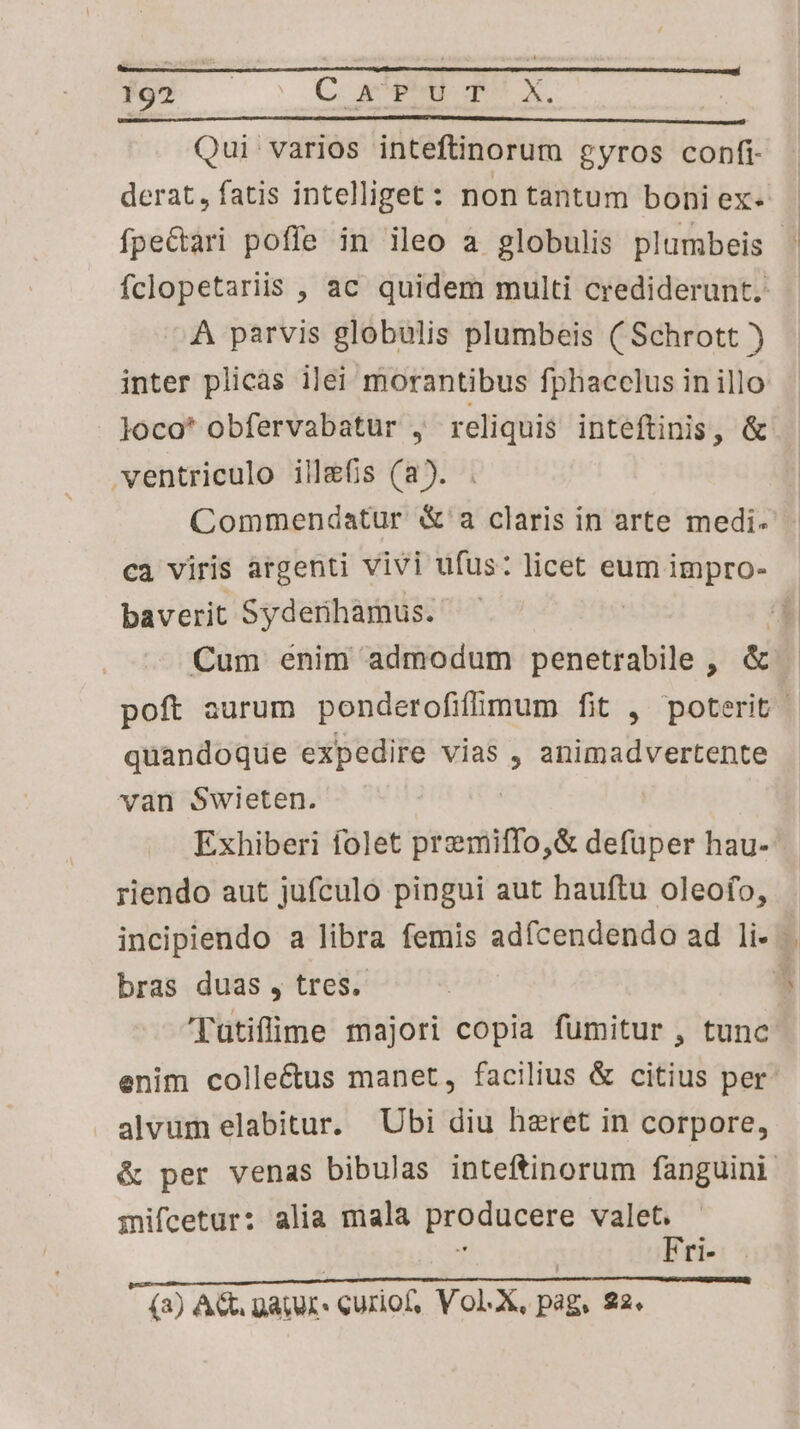 Qui varios inteftinorum gyros confi derat, fatis intelliget: non tantum boniex- | fpe&ari poffe in ileo a globulis plumbeis fclopetariis , ac quidem multi crediderunt. À parvis globulis plumbeis ( Schrott ) inter plicàs ilei morantibus fphacclus in illo loco* obfervabatur , reliquis inteftinis, & ventriculo ill&fis (a). Commendatur &'a claris in arte medi. ca viris argenti vivi ufus: licet eum impro- baverit Syderihamus. a4 Cum enim admodum penetrabile, & | poft aurum ponderofifümum fit , poterit cm dtotide expedire vias , animadvertente van Swieten. Exhiberi folet yesinto d defuper hau- riendo aut jufculo pingui aut hauftu oleofo, incipiendo a libra femis adícendendo ad li- bras duas , tres. 1 'Tütiffime majori copia fumitur , tunc enim colleéctus manet, facilius & citius per: . alvüm elabitur. Ubi diu haeret in corpore, & per venas bibulas inteftinorum fanguini | mifcetur: alia mala producere valet. Fri- (3) AG gatur: curiof, Vol.X, pag, 22.