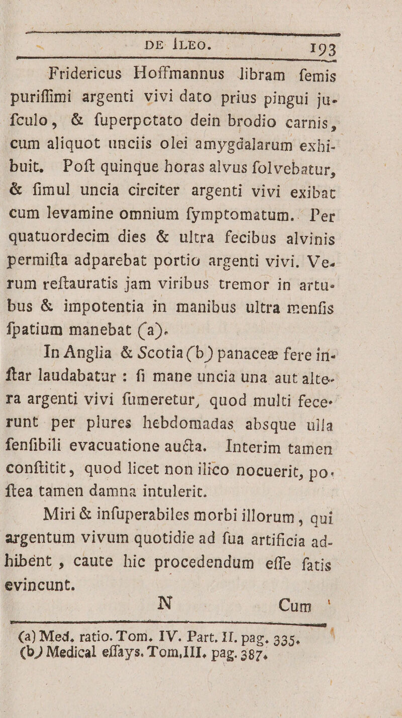 Fridericus. Hoffmannus libram femis puriffomi argenti vivi dato prius pingui ju- fculo, &amp; fuperpctato dein brodio carnis, cum aliquot unciis olei amygdalarum exhi-. buit. Poft quinque horas alvus folvebatur, &amp; fimul uncia circiter argenti vivi exibat cum levamine omnium fymptomatum.. Per quatuordecim dies &amp; ultra fecibus alvinis permifta adparebat portio argenti vivi. Ve. rum reftauratis jam viribus tremor in arti bus &amp; impotentia in manibus ultra menfis fpatium manebat (a). In Anglia &amp; Scotia(b) panaces fere iri- ftar laudabatur : fi mane uncia una aut alte- ra argenti vivi fümeretur, quod multi fece runt per plures hebdomadas absque uila fenfibili evacuatione aucta. Interim tamen conftitit, quod licet non ilico nocuerit, po: ftea tamen damna intulerit. | Miri &amp; infuperabiles morbi illorum , qui argentum vivum quotidie ad fua artificia ad- hibent , caute hic procedendum effe fatis evincunt. I is Cum ' (a) Med, ratio. Tom, IV. Part. 1I. pag. 335. (b) Medical eífays. T'om,1II, pag. 387.
