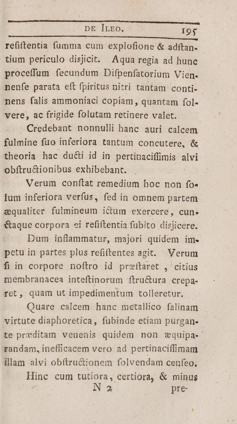 | DE ltLEo. ( 197 re(iftentia bens cum explofione &amp; adftan- tium periculo disjicit. Aqua regia ad hunc proceffum fecundum Difpenfatorium Vien- nenfe parata eft fpiritus nitri tantam conti- | nens falis ammoniaci copiam, quantam fol- vere, ac frigide folutam retinere valet. Credebant nonnulli hanc auri calcem fulmine fuo inferiora tantum concutere, &amp; theoria hac du&amp;i id in pertinaciffimis alvi Obftructionibus exhibebant. . Verum conftat remedium hoc non fo- lum inferiora verfus, fed in omnem partem zqualiter. fülmineum ictum exercere, cun. €taque corpora ei refiftentia fubito disjicere. Dum inflammatur, majori quidem im. petu in partes plus refiftentes agit. Verum fi in corpore noftro id przítaret , citius membranacea inteftinorum ftru&amp;ura crepa- ret, quam ut impedimentum tolleretur. - Quare calcem hanc metallico falinam virtute diaphoretica, fubinde etiam purgan- | te preditam venenis quidem non zquipa- randam, inefficacem vero ad pertinaciffimam illam alvi ob(tructionem fol vendam cenfeo, Hinc cum tutiora, certiora, &amp; minus