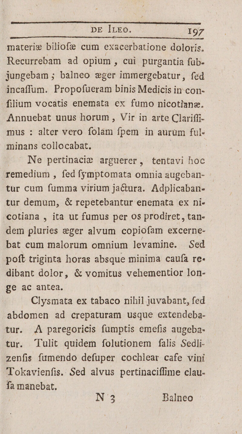 materi biliofe cum exacerbatione doloris. Recurrebam ad opium , cui purgantia füb- jungebam ; balneo eger immergebatur, fed incaffum. Propofueram binis Medicis in con- filium vocatis enemata ex fumo nicotiane. Annuebat unus horum , Vir in arte Clariffi- mus : alter vero folam fpem in aurum ful- minans collocabat. | Ne pertinacie arguerer, tentavi hoc remedium , fed fymptomata omnia augeban- tur cum fumma virium ja&amp;ura. Adplicaban- : tur demum, &amp; repetebantur enemata ex ni. cotiana , ita ut fumus per os prodiret, tan- dem pluries eger alvum copiofam excerne- bat cum malorum omnium levamine. Sed poft triginta horas absque minima caufa re- dibant dolor, &amp; vomitus vehementior lon- ge ac antea. | Clysmata ex tabaco nihil juvabant, fed abdomen ad crepaturam usque extendeba- tur. A paregoricis fumptis emefis augeba- tur. Tulit quidem folutionem falis Sedli- zenfis fumendo defuper cochlear cafe vini Tokavienfis. Sed alvus pertinaciffime clau- fa manebat. INS Balneo