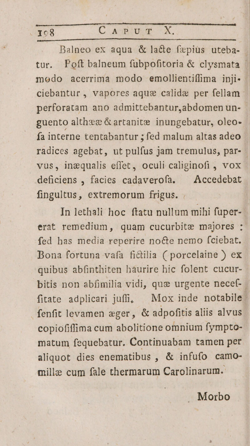 nus um tta tt t ————— ————À modo acerrima modo emollientiffima inji- guento althze &artanite inungebatur, oleo- fa incerne tentabantur ; fed malum altas adeo radices agebat, ut pulfus jam tremulus, par- vus, inzqualis effet, oculi caliginofi , vox deficiens , facies cadaverofa. ^ Accedebat fingultus, extremorum frigus. . erat remedium, quam cucurbite majores : fed has media reperire nocte nemo fciebat. Bona fortuna vafa fictilia ( porcelaine ) ex quibus abfinthiten haurire hic folent cucur- fenfit levamen eger, & adpofitis aliis alvus copiofiffima cum abolitione omnium fympto- matum fequebatur. Continuabam tamen per aliquot dies enematibus , & infufo camo- mille cum fale thermarum Carolinarum. . Morbo