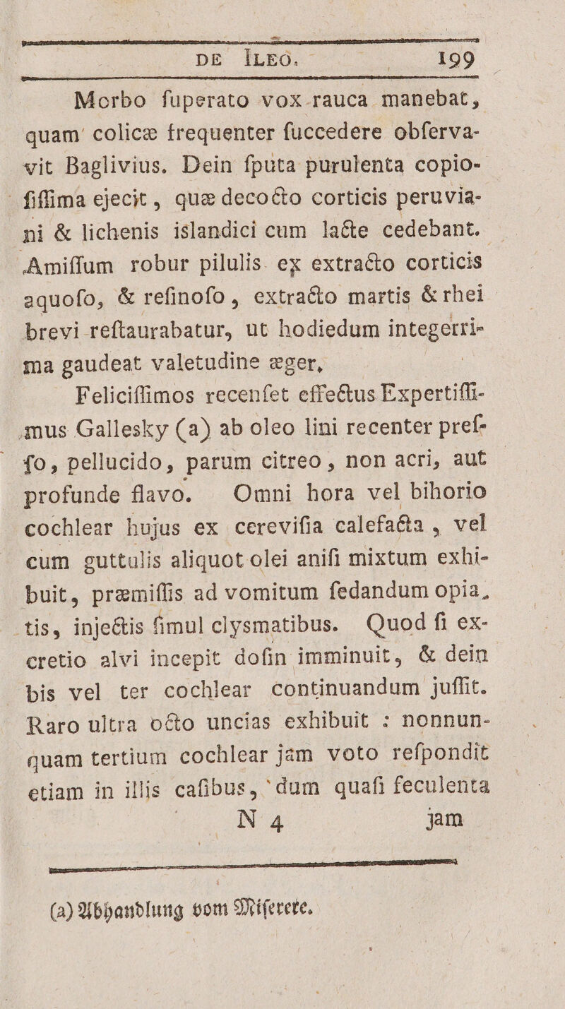 — DE lLEO. | 199 Morbo fuperato VOX rauca manebat, quam. colicz frequenter fuccedere obferva- vit Baglivius. Dein fputa purulenta copio- fiffima ejecit, quz deco&amp;to corticis peruvia- ni &amp; lichenis islandici cum la&amp;e cedebant. E. .Amiffum robur pilulis. ex extracto corticis aquofo, &amp; refinofo , extracto martis &amp;rhei brevi reftaurabatur, ut hodiedum integerri- ma gaudeat valetudine eger, | Feliciffimos recenfet effe&amp;us Expertiffi- anus Gallesky (a) ab oleo lini recenter pref- fo, pellucido, parum citreo , non acri, aut profunde flavo. Omni hora vel bihorio cochlear hujus ex cerevifia calefa&amp;a , vel cum euttulis aliquot olei anifi mixtum exhi- buit, przmiffis ad vomitum fedandum opia, .tis, injeGtis fimul clysmatibus. Quod fi ex- cretio alvi incepit dofin imminuit , &amp; dein bis vel ter cochlear continuandum juffit. Raro ultra octo uncias exhibuit : nonnun- quam tertium cochlear jam voto refpondit etiam in illis cafibus, dum quafi feculenta NA jam ————Ó nnam OO (a) S(6panblung com Sriferete,