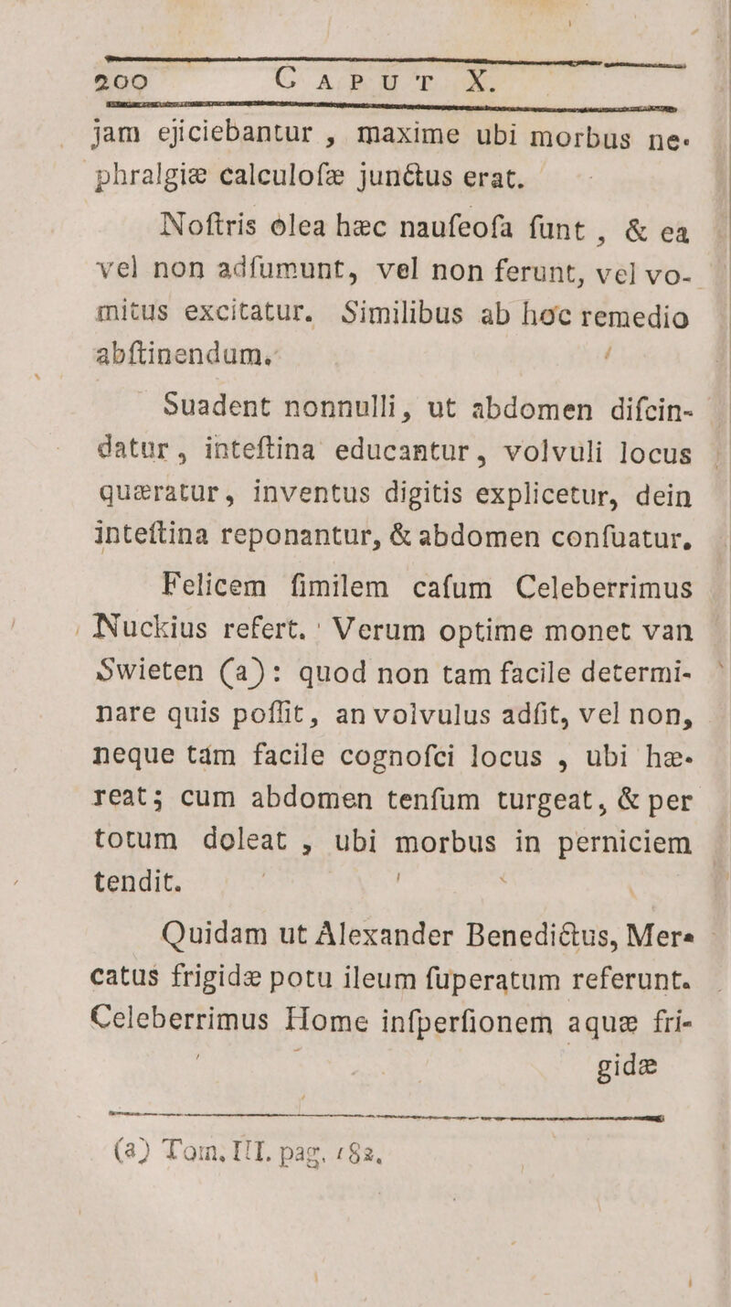 IEUBICUELL 2S AS LOBO SEL UMMNARETBEPMCUM TAE CNNIICHQUIO S RtB Ult t NE ME re Meters tet Mint Lbs ER UL DU jam ejiciebantur , maxime ubi morbus ne: phralgie ealculofz jun&amp;us erat. Noftris olea hec naufeofa funt ,&amp;ea vel non adfumunt, vel non ferunt, vel vo-- mitus excitatur. Similibus ab hoc remedio abftinendum. í Suadent nonnulli, ut abdomen difcin- datur, inteftina educamtur, volvuli locus qua&amp;ratur, inventus digitis explicetur, dein inteftina reponantur, &amp; abdomen confuatur, Felicem fimilem cafum Celeberrimus . Nuckius refert. ' Verum optime monet van Swieten (a): quod non tam facile determi- nare quis poffit, an voivulus adfit, vel non, neque tdm facile cognofci locus , ubi he- reat; cum abdomen tenfum turgeat, &amp; per totum doleat , ubi morbus in perniciem tendit. | i Quidam ut Alexander Benedictus, Mer. - catus frigide potu ileum fuperatum referunt. Celeberrimus Home infperfionem aquz fri- | | gidz (3) Tom. IIT. paz. (82.