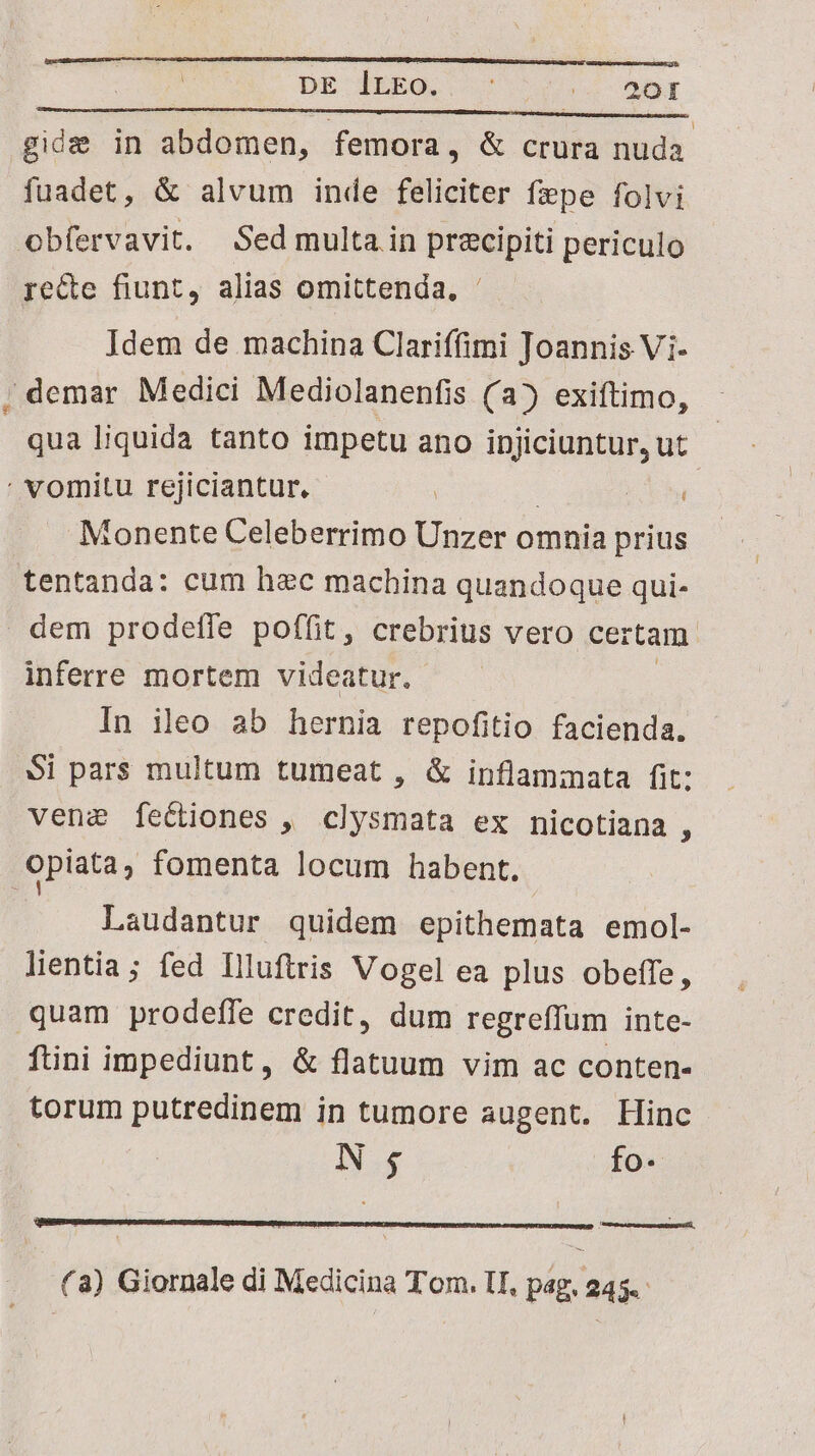 DE lrEo. Veo c MT gide in abdomen, femora, & crura nuda. fuadet, & alvum inde feliciter fepe folvi obfervavit. Sed multa in precipiti periculo ye&e fiunt, alias omittenda, ' Idem de machina Clariffimi Joannis Vi- ; demar Medici Mediolanenfis (a) exiftimo, qua liquida tanto impetu ano injiciuntur, ut ' vomitu rejiciantur. | Monente Celeberrimo Unzer omnia prius tentanda: cum hec machina quandoque qui- dem prodeffe poffit, crebrius vero certam. inferre mortem videatur. | | In ileo ab hernia repofitio facienda. Si pars multum tumeat , & inflammata fit: vene fecliones , clysmata ex nicotiana 3 opiata, fomenta locum habent. Laudantur quidem epithemata emol- lientia; fed llluftris Vogel ea plus obeffe, quam prodeffe credit, dum regreffum inte- füini impediunt, & flatuum vim ac conten- torum putredinem in tumore augent. Hinc N; fo- (a) Giornale di Medicina Tom. lI, pag. 245.