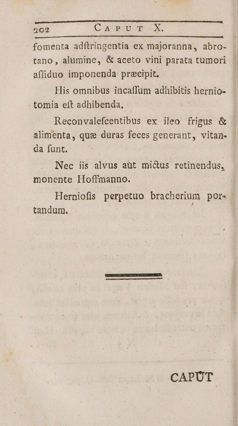 402 Ca xFvrT. X. fomenta adítringentia ex majoranna, abro- tano, alumine, & aceto vini parata tumori affiduo imponenda precipit. His omnibus incaffum adhibitis | hernio- . tomia eft adhibenda, Reconvalefcentibus ex ileo frigus & da funt. Nec iis alvus aüt mictus retinendus, monente IHoffmanno. Herniofis QUU SUD bracherium pore tandum. | CAPUT | n
