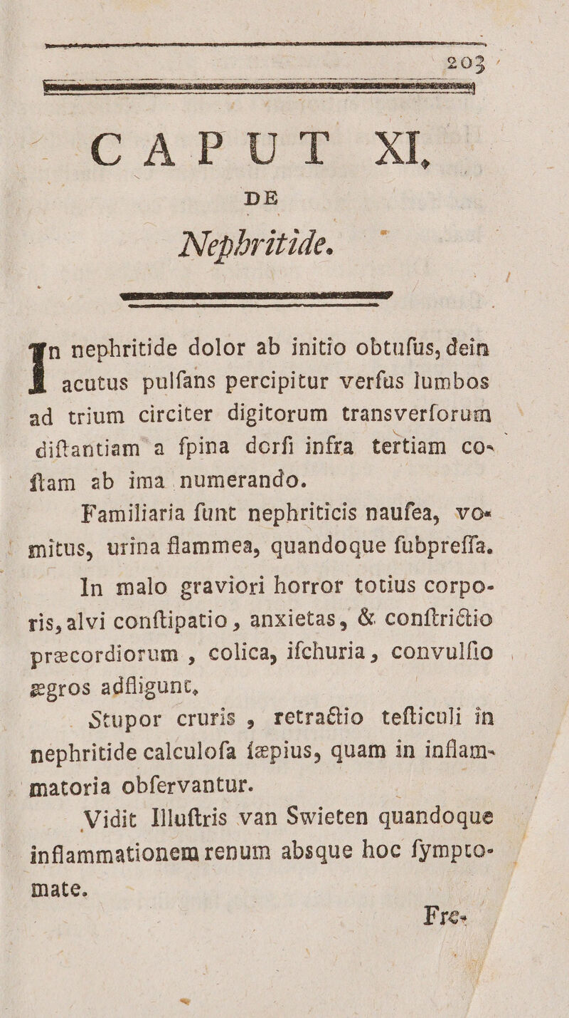 ^ie a pope xp DE Nepbritide. n nephritide dolor ab initio obtufus, dein | acutus pulfans percipitur verfus lumbos - ad trium circiter digitorum transverforum diffantiam a fpina dorfi infra tertiam CO-- ftam ab ima numerando. Familiaria funt nephriticis naufea, vo- . mitus, urina flammea, quandoque fubprefía. In malo graviori horror totius corpo- ris, alvi conftipatio , anxietas, & conftrictio precordiorum , colica, ifchuria , convulfio zgros adfligunt, | Stupor cruris , retradio tefticuli in nephritide calculofa (&pius, quam in inflam- gqatoria obfervantur. | | Vidit llluftris van Swieten quandoque inflammationem renum absque hoc Hm mate. Fre.