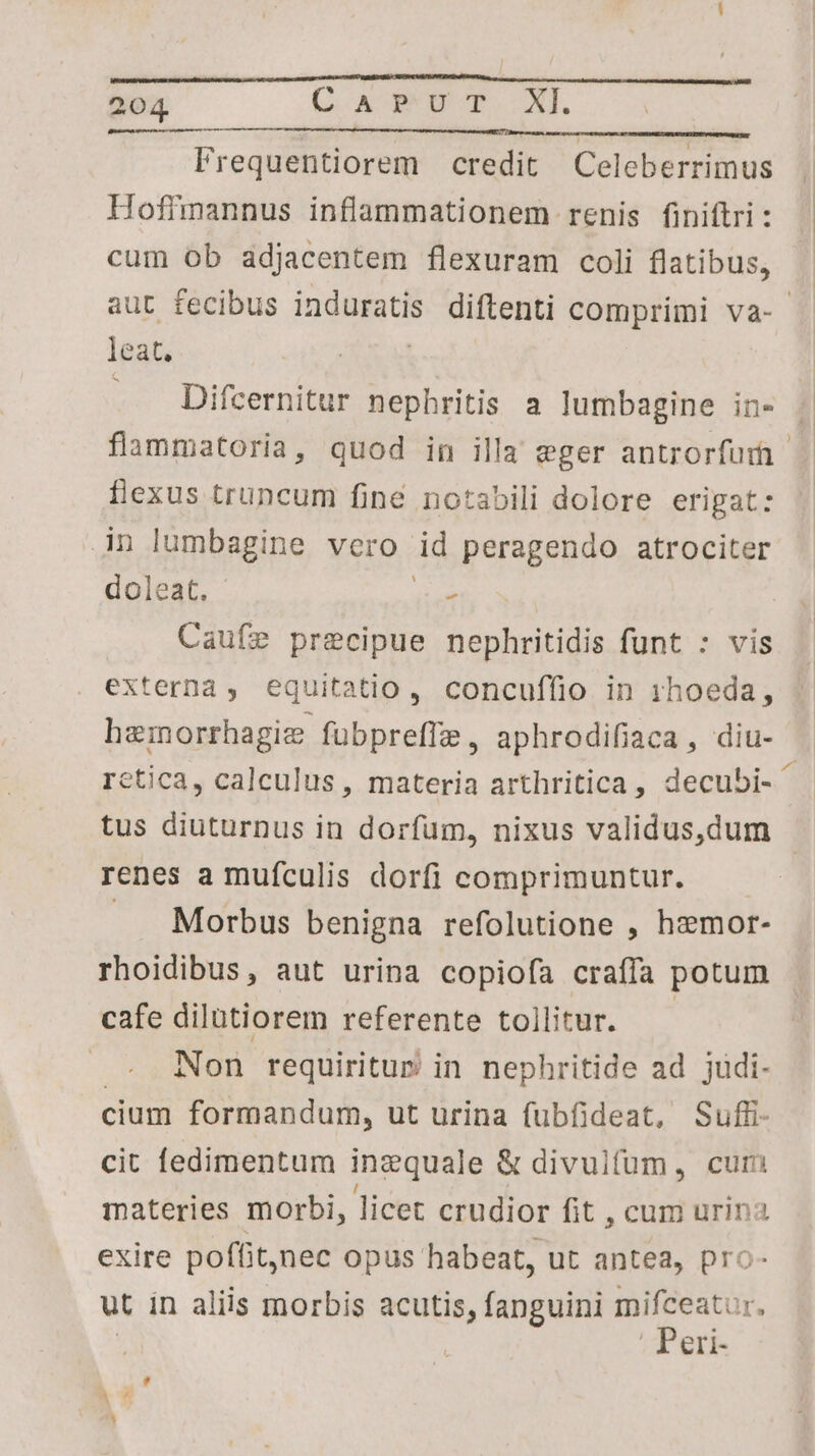 Frequentiorem credit Celeberrimus Hoffmannus inflammationem renis finiftri : cum ob adjacentem flexuram coli flatibus, aut fecibus induratis diftenti comprimi va- leat. . Difcernitur nephritis a lumbagine in- flammatoria, quod in illa eger antrorfur- flexus truncum finé notabili dolore erigat: in lumbagine vero id peragendo atrociter doleat. : Caufe precipue nephritidis funt : vis externa, equitatio, concuffio in 1hoeda, hemorrhagie fubpreffa, aphrodifiaca, diu- | retica, calculus, materia arthritica, decubi- 1 tus diuturnus in dorfum, nixus validus,dum renes a mufculis dorfi comprimuntur. — .. Morbus benigna refolutione , hzmor- rhoidibus, aut urina copiofa craífa potum cafe dilutiorem referente tollitur. Non requiritur in nephritide ad judi- cium formandum, ut urina fubfideat, Suffi- cit fedimentum inzquale &amp; divulfum, curi materies morbi, licet crudior fit , cum urina exire poffit, nec opus habeat, ut antea, pro- ut in aliis morbis acutis, fanguini mifceatur, . Peri-