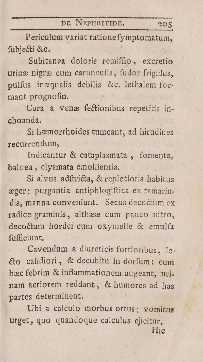 Periculum variat rationefymptomatum, fubje&i &c. hu Subitanea doloris remiffio , excretio urine nigre cum carunculis, fudor frigidus, pulfus inzqgualis debilis &c. letbalem for- mant prognofin. eg | Cura a vene fe diionibus repetitis in- choanda. Si hemorrhoides tumeant, ad hirudines | recurrendum, | Indicantur & cataplasmata , fomenta, balrea , clysmata emollientia. Si alvus adítri&a, & repletioris habitus wger: purgantia antiphlogiftica ex tamarin- dis, manna conveniunt. Secus decoctum ex radice graminis, althzese cum pauco nitro, .deco&um hordei cum oxymelle & emulía fufficiunt. Cavendum a diureticis fortioribus, le &o calidiori, & decubitu in dorfum: cum hzc febrim & inflammationem augeant, uri. nam acriorem reddant, & humores ad has. partes determinent. iul | Ubi a calculo morbus ortus: vomitus urget, quo Dri dne calculus ejicitur, Hic