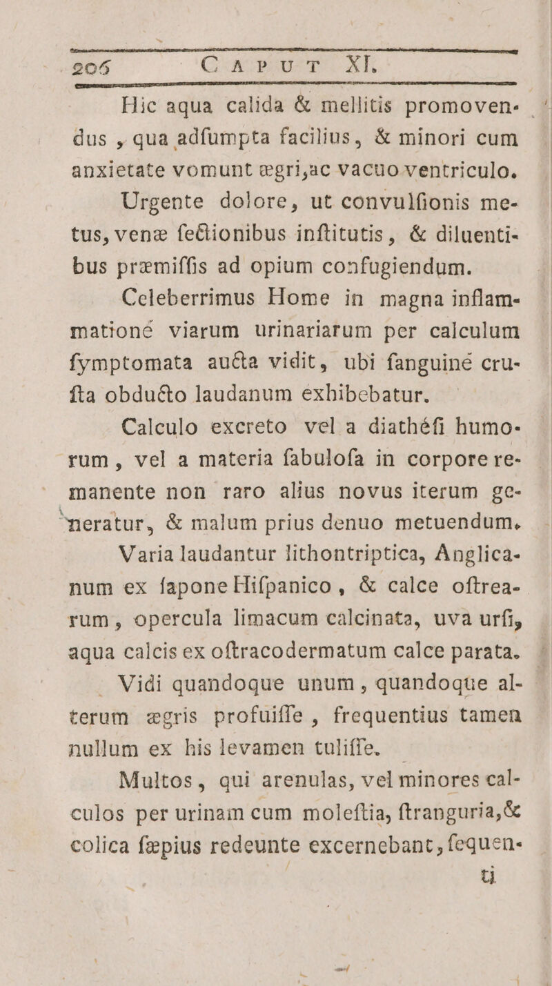 2065 G x »uwTr.xk Hic aqua calida & mellitis promoven- | * dus , qua adfumpta facilius, & minori cum anxietate vomunt egri,ac vacuo ventriculo. Urgente dolore, ut convulfionis me- tus, venz feClionibus inftitutis, & diluenti- bus przemiffis ad opium confugiendum. Celeberrimus Home in magna inflam- mationé viarum urinariarum per calculum fymptomata aucta vidit, ubi fanguine cru- fta obducto laudanum exhibebatur. Calculo excreto vel a diathéfi humo- rum, vel a materia fabulofa in corpore re- manente non raro alius novus iterum gc- neratur, & malum prius denuo metuendum. Varia laudantur lithontriptica, Anglica- num ex faponeHifpanico, & calce oftrea- rum, opercula limacum calcinata, uva urfi, aqua calcis ex oftracodermatum calce parata. . Vidi quandoque unum , quandoque al- : terum zgris profuiffe , frequentius tamen nullum ex his levamen tuliffe. - Multos, qui arenulas, vel minores cal- culos per urinam cum moleftia, ftrapguria,& colica fepius redeunte excernebant fequen- ü