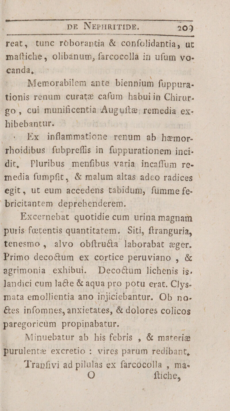 reat, tunc roboraptia & confolidantia, ut ma(tiche, olibánum, farcocolla in ufum vo- canda, | Memorabilem ante biennium fuppura- tionis renum curate cafum habuiin Chirur- go, cui tni centia Augufte; remedia. ex- hibebantur. | : L^ Ex infidifindiidas renum ab joo oe. rhoidibus fubpreffis in fuppurationem inci- dit, Pluribus menfibus varia incaffum re- media fumpfit, & malum altas adeo radices egit, ut eum accedens tabidum, fümme fe- bricitantem deprehenderem. Excernebat quotidie cum urina magnam puris feetentis quantitatem. Siti, ftranguria, tenesmo, alvo obfítru&a laborabat eger. Primo deco&um ex cortice peruviano , & agrimonia exhibui. Deco&um lichenis is. landici cum lacte & aqua pro potu erat. Clys-. mata emollientia ano injiciebantur. Ob no- Ges infomnes, anxietates, & dolores colicos paregoricüm propinpabatur. | | Minuebatur ab his febris , & materize : purulente excretio : vires parum redibant, Tranfivi ad pilalas ex farcocolla , ma- O vftiche,