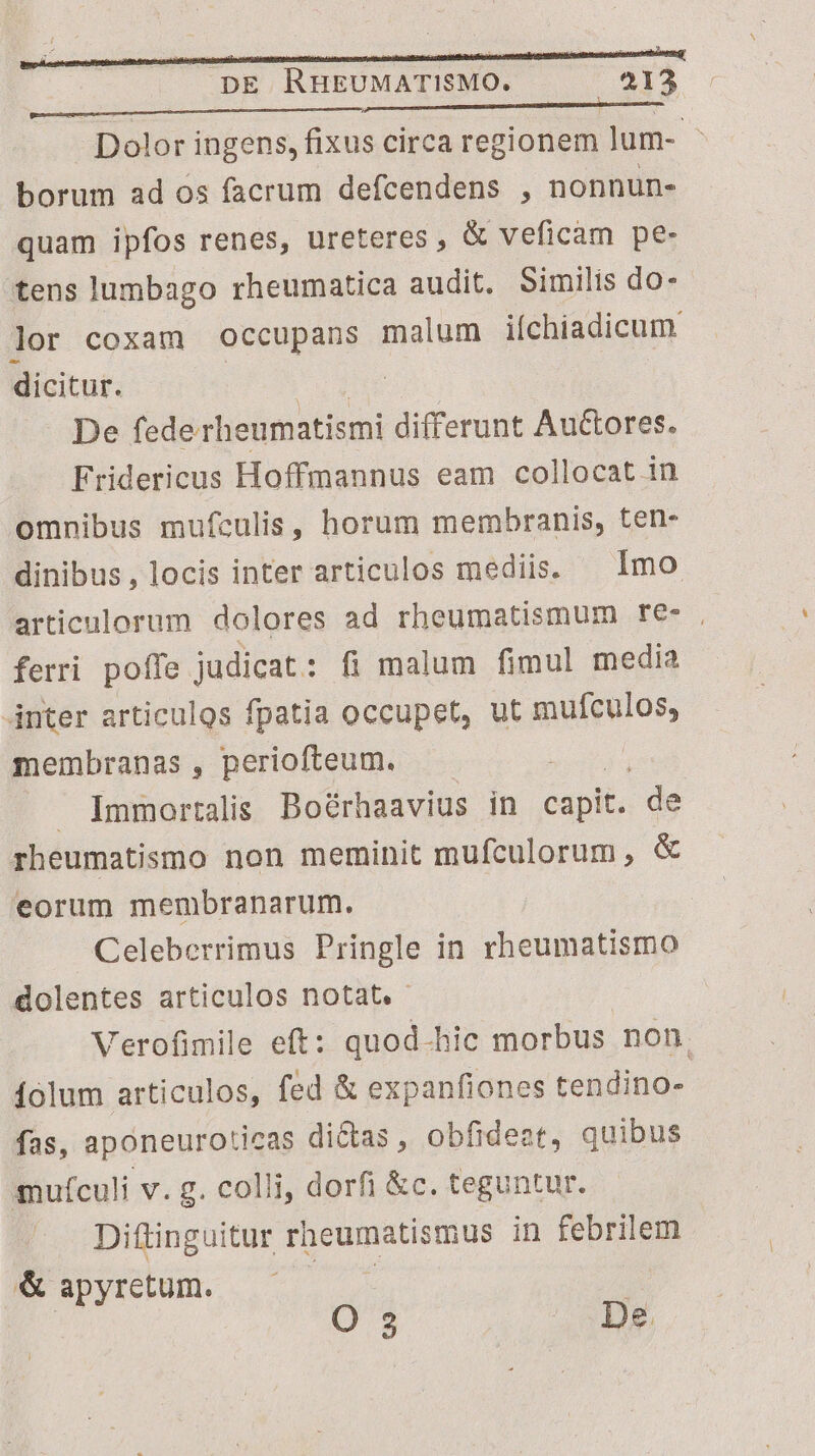 oom a borum ad os facrum defcendens , nonnun- quam ipfos renes, ureteres, &amp; veficam pe- tens lumbago rheumatica audit. Similis do- lor coxam Ooccupans malum iíchiadicum. dicitur. | De fede rheumatismi differunt Auctores. Fridericus Hoffmannus eam collocat in omnibus mufculis, horum membranis, ten- ferri pofle judicat : : fi malum fimul media inter articulos fpatia occupet, ut gupon membranas, periofteum. — . Immortalis Boérhaavius in E. de rheumatismo non meminit mufculorum , &amp; eorum membranarum. Celeberrimus Pringle in rheumatismo dolentes articulos notat. íolum articulos, fed &amp; expanfiones tendino- fas, aponeuroticas di&amp;as, obfideat, quibus mufculi v. g. colli, dorfi &amp;c. teguntur. Diftinguitur Tg vinse in febrilem &amp; apyretum. | O 2 De |