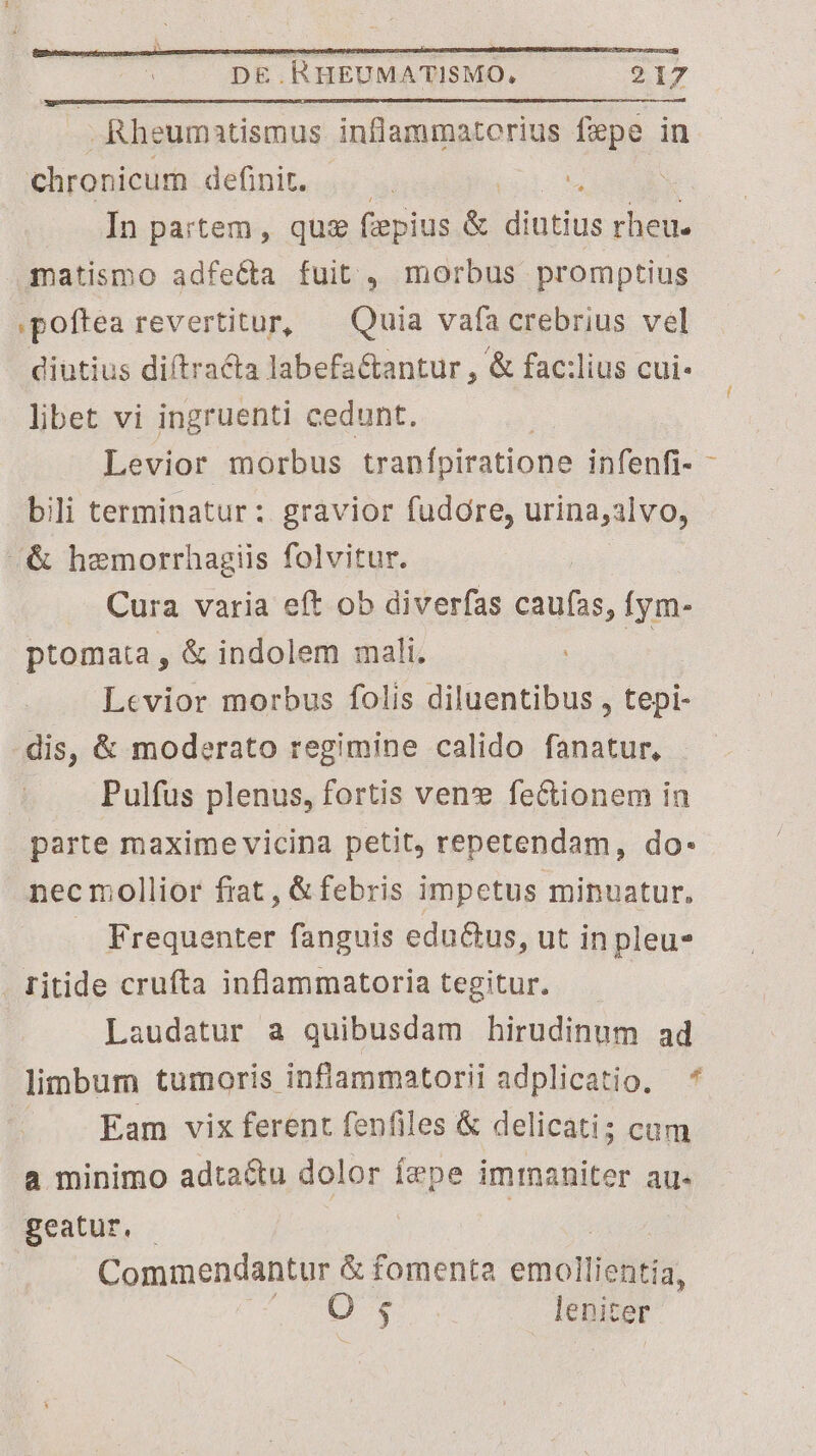 Rheumatismus inflammaterius fepe in chronicum definit. In partem, que (iepius &amp; diutius rheu. .gatismo adfe&amp;a fuit , morbus promptius .poftea revertitur, ^ Quia vafa crebrius vel diutius diftracta labefa&amp;antur , &amp; fac:lius cui- libet vi ingruenti cedunt. Levior morbus tranfpiratione infenfi- bili terminatur: gravior fudore, urina,alvo, «&amp; hemorrhagiis folvitur. Cura varia eft ob diverfas un. Ífym- ptomata , &amp; indolem mali. Levior morbus folis diluentibus , tepi- dis, &amp; moderato regimine calido fanatur, . Pulfüs plenus, fortis vene fe&amp;ionem in parte maxime vicina petit, repetendam, do- necmollior fiat, &amp; febris impetus minuatur, .. Frequenter fanguis edu&amp;us, ut in pleu- . titide crufta inflammatoria tegitur. Laudatur a quibusdam hirudinum ad limbum tumoris inflammatorii adplicatio. — * Eam vix ferent fenfiles &amp; delicati cam a minimo adta&amp;u dolor fepe imrmaniter au. geatur. | Commendantur &amp; fomenta emollientia, O ; leniter l
