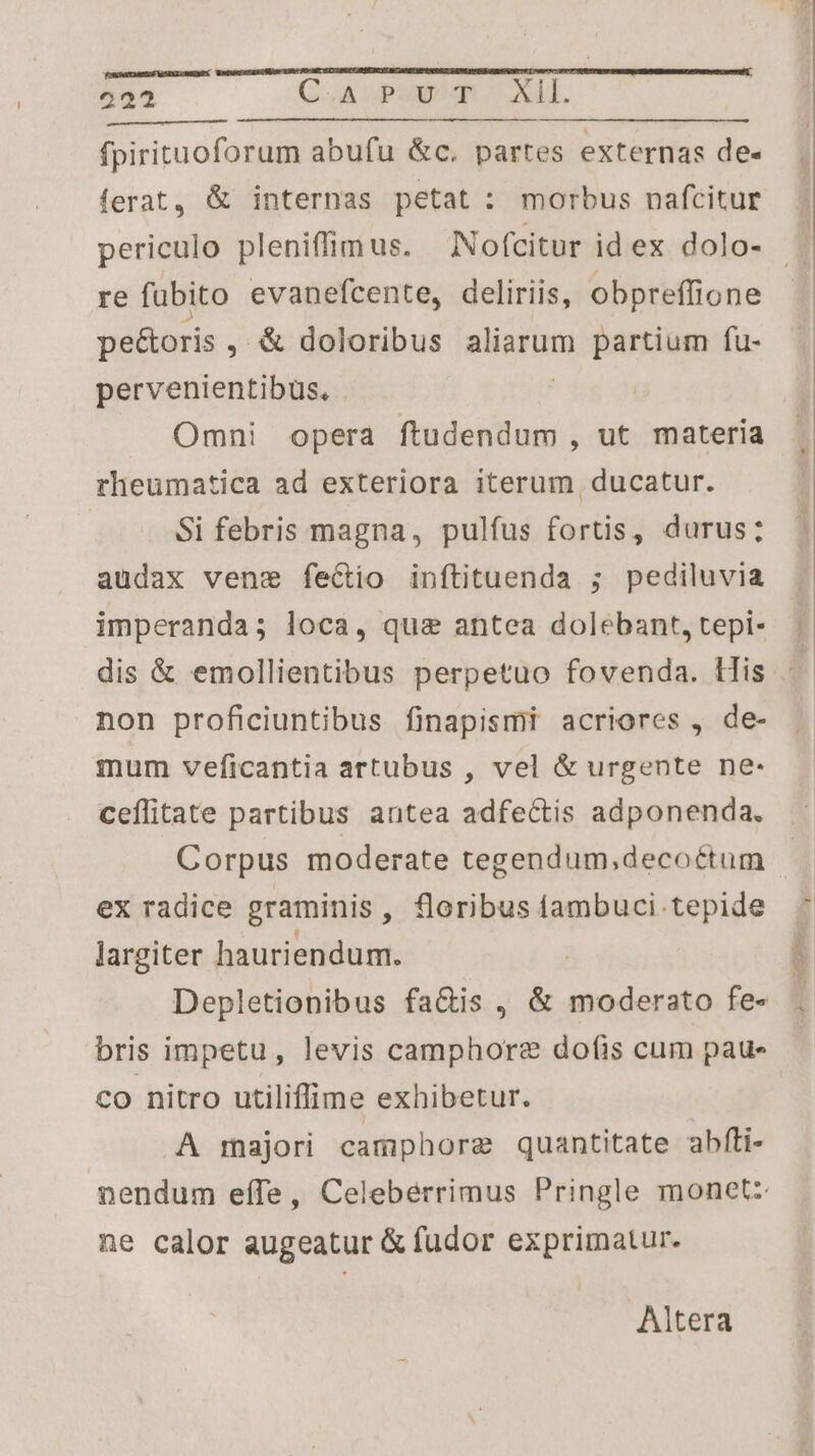 OSSATCMIESE l^ 3XLONEN 222 (UA Lp E LAIT. fpirituoforum abufu &c. partes externas de- ferat, & internas petat : morbus nafcitur periculo pleniffim us. Nofcitur id ex dolo- re fubito evanefcente, deliriis, obpreffione pe&oris , & doloribus alam partium fu- pervenientibus. Omni opera ftudendum , ut materia rheumatica ad exteriora iterum ducatur. | Si febris magna, pulfus fortis, durus; audax vene fectio inítituenda ; pediluvia imperanda; loca, qua antea dolebant, tepi- non proficiuntibus finapismi acriores , de- mum veficantia artubus , vel & urgente ne- ceflitate partibus antea adfectis adponenda, Corpus moderate tegendum,decoétum ex radice graminis, floribus fambuci tepide largiter hauriendum. Depletionibus fa&is , & moderato fe- bris impetu, levis camphore dofis cum paue co nitro utilifime exhibetur. A majori camphorge quantitate abfli- nendum effe, Celebérrimus Pringle monet: ne calor augeatur & fudor exprimatur. Altera