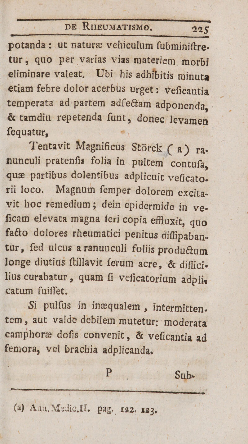 potanda: ut nature vehiculum fübminiftre. tur, quo per varias vias materiem. morbi eliminare valeat, Ubi his adhibitis minuta etjam febre dolor acerbus urget: veficantia temperata ad partem adfectam adponenda, & tamdiu repetenda siet donec. levamen | fequatur, « Tentavit Magnificus Stórck ( 8) ra- nunculi pratenfis folia in pultem contufa, que partibus dolentibus adplicuit veficato. ri loco. Magnum femper dolorem excita- vit hoc remedium; dein epidermide in ve. ficam elevata magna feri copia effluxit, quo fado dolores rheumatici penitus diffipaban« tur, fed ulcus a ranunculi foliis produ&um longe diutius ftillavit ferum acre, & diffici- lius curabatur, quam fi veficatorium adplis catum fuiffet. | Si pulfus in inequalem , intermitten. tem, aut valde debilem mutetur: moderata camphore dofis convenit, & veficantia ad femora, vel brachia sdplicanda. B ud |. $ub- (a) Aun, Medic,Il. paz. 132. 123.