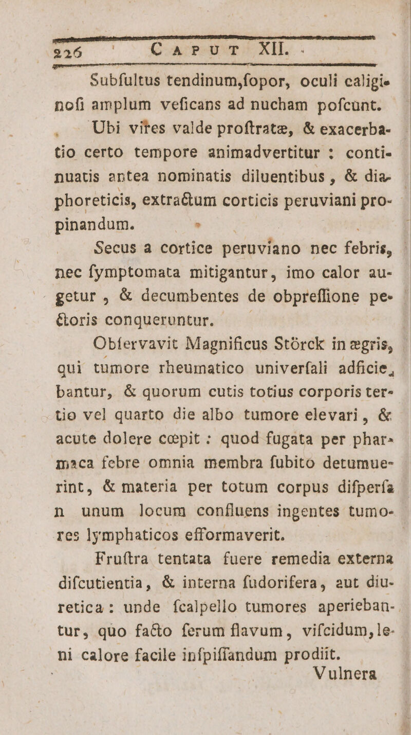 Subfultus tendinum,fopor, oculi caligie nofi amplum veficans ad nucham pofcunt. . — Ubi vites valde proftrate, & exacerba- tio certo tempore animadvertitur : conti- nuatis antea nominatis diluentibus , & dia- | phoreticis, extra&tum corticis peruviani pro- - pinandum. - Secus a cortice peruvíano nec TH nec fymptomata mitigantur, imo calor au- »» getur , & decumbentes de obpreffione pe- | &oris conqueruntur. — Obtervavit Magnificus Stórck in egris, qui tumore rheumatico univerfali adficie, bantur, & quorum cutis totius corporis ter- tio vel quarto die albo tumore elevari, & acute dolere copit : quod fugata per phar» mca febre omnia membra fubito detumue- rint, & materia per totum corpus difpería n unum locum confluens ingentes tumo- res lymphaticos efformaverit. | Fruítra tentata fuere remedia externa difcutientia, & interna fudorifera, aut diu- retica: unde fcalpello tumores aperieban- . tur, quo facto ferum flavum, vifcidum, le- ni calore facile infpiffandum prodiit. Vulnera
