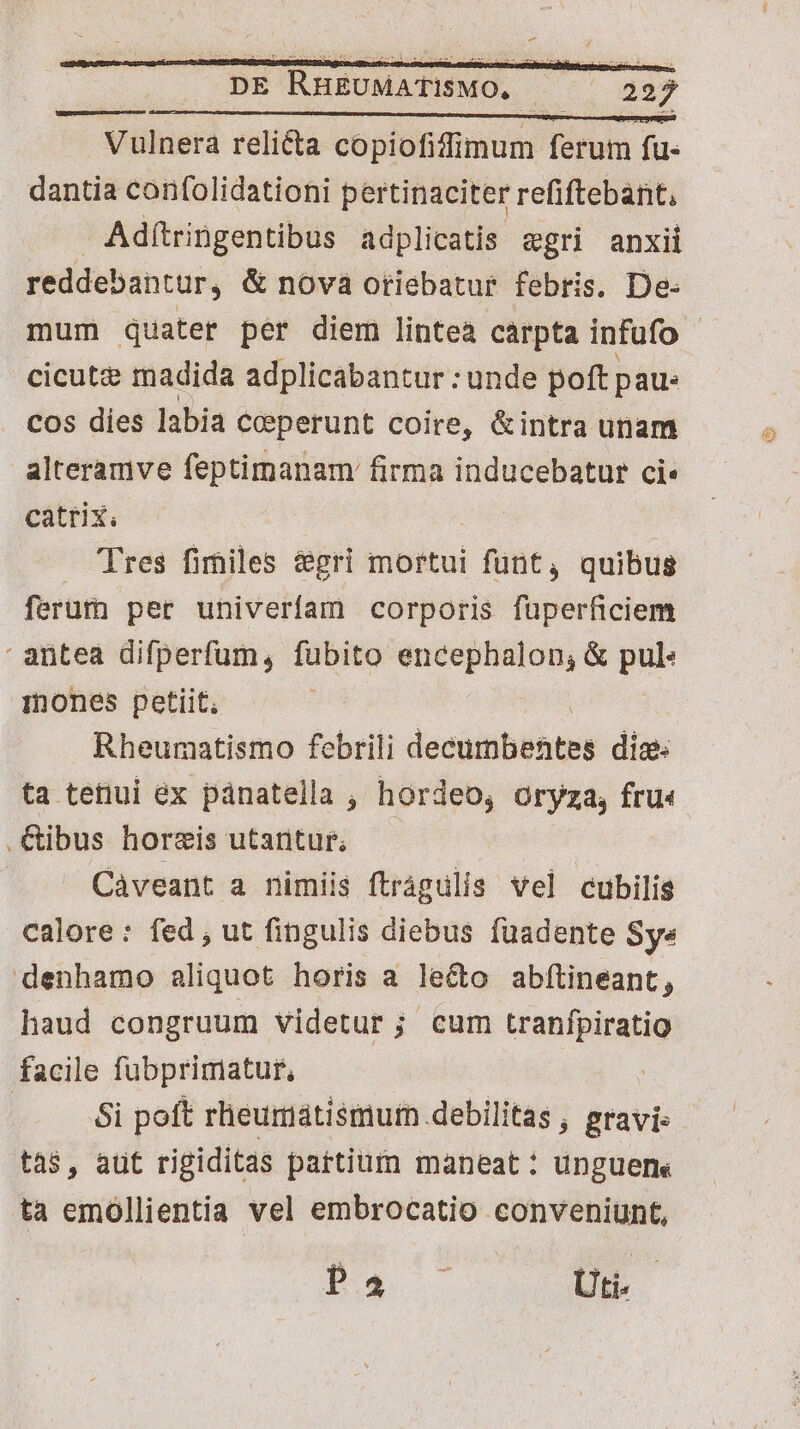 Vulnera relicta copiofiffimum ferum fu- dantia confolidationi pertinaciter refiftebant, Adítringentibus adplicatis egri anxii reddebantur, & nova oriebatur febris. De- mum quater per diem lintea carpta infufo cicutze madida adplicabantur : unde poft pau: cos dies labia ceperunt coire, &intra unam alteramve feptimanam' firma inducebatur ci« catrix. Tres fimiles &gri mortui funt, quibus ferum per univerfam corporis füperficiem antea difperfum, fubito encephalon, & iei inones petiit, Rheumatismo febrili decümbentes dig ta tenui ex pánatella , hordeo, oryza, fru« .Gibus hormis utantur, Càveant a nimiis ftrágulis vel cubilis calore: fed, ut fingulis diebus fuadente Sys denhamo aliquot horis a le&o abfítineant, haud congruum videtur ; cum sebipici facile fubprimatur, Si poft rlieumatismutn. debilitas , gravi- tàs, aut rigiditas partium maneat: unguen« tà emollientia vel embrocatio conveniunt, P 2 , Uti