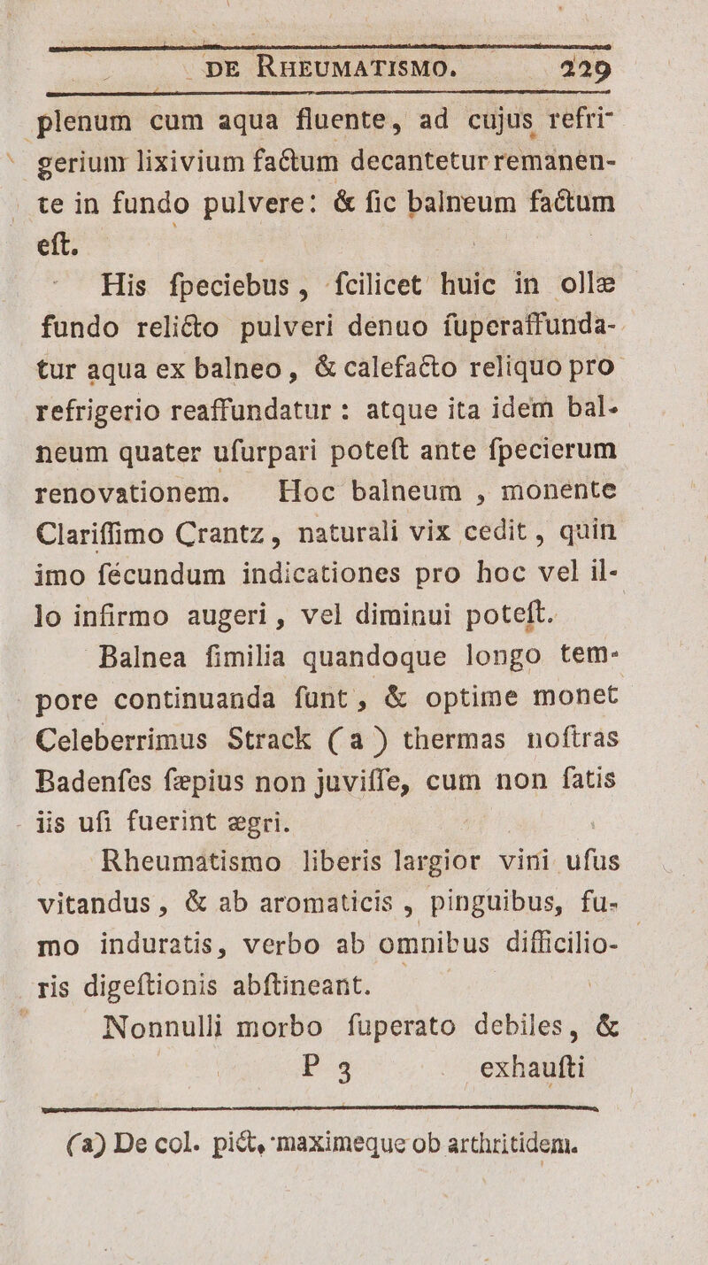 / plenum cum aqua fluente, ad cujus refri- gerium lixivium fa&um decantetur remanen- te in fundo pulvere: & fic balneum factum eft. 5 | : | | His fpeciebus, fcilicet huic in olle fundo reli&o pulveri denuo fuperatfunda- tur aqua ex balneo, & calefacto reliquo pro refrigerio reaffundatur : atque ita idem bal- neum quater ufurpari poteft ante fpecierum renovationem. Hoc balneum , monente Clariffimo Crantz,, naturali vix cedit, quin imo fécundum indicationes pro hoc vel il- lo infirmo augeri, vel diminui poteft. Balnea fimilia quandoque longo tem- pore continuanda funt, & optime monet. Celeberrimus Strack (a) thermas noftras Badenfes fzepius non juviffe, cum non fatis . is ufi fuerint egri. | Rheumatismo liberis [udis vini ufus vitandus, & ab aromaticis , pinguibus, fu- mo induratis, verbo ab omnibus difficilio- - ris digeítionis abftineant. us Nonnulli morbo füperato debiles, & U.3 . exhautti (a) De col. pict, maximeque ob arthritidem.