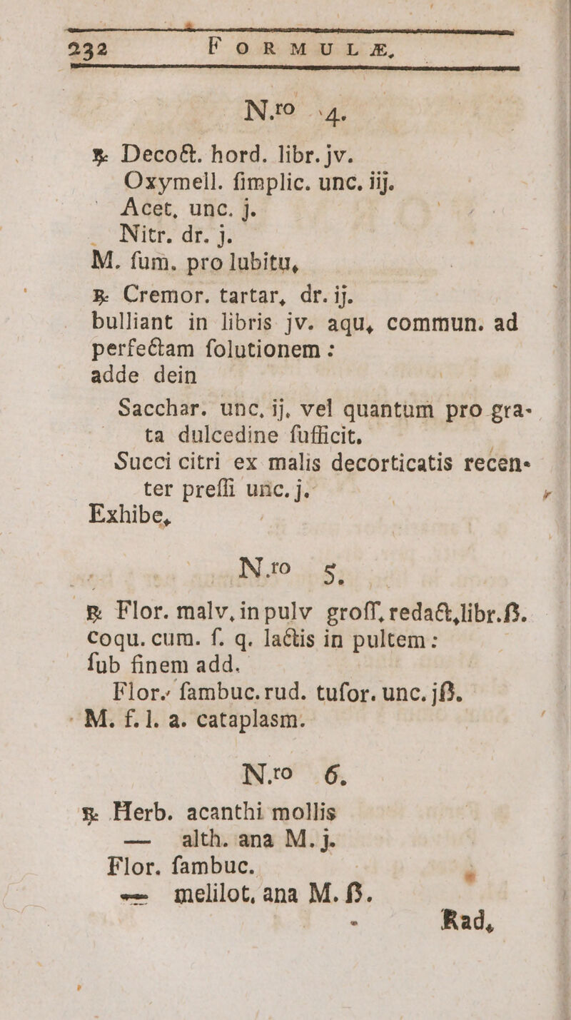 (ONíO 4 *. Deco&. hord. libr. jv. Oxymell. fimplic. unc. iij. Acet, unc. j. SCIT IE M. fum. pro lubitu, 5. Cremor. tartar, dr. ij. bulliant in libris jv. aqu, commun. ad perfectam folutionem : adde dein | Sacchar. unc, ij, vel quantum pro gra- ta dulcedine fufficit. | Succi citri ex malis decorticatis recen. ter prefli unc. j. Exhibe, | No s & Flor. malv, inpulv groff, reda&,libr.f*. Coqu. cum. f. q. lactis in pultem: fub finem add. Flor. fambuc.rud. tufor. unc. jf). : M. f. l. a. cataplasm. N.o 6. & Herb. acanthi mollis — alth. ana M. j. Flor. fambuc. | à —- inelilot, ana M. f$. : Rad,